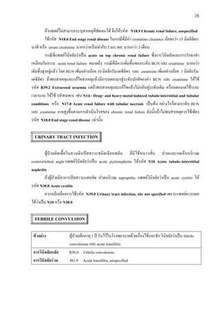 28
ถาแพทยไมสามารถระบุสาเหตุที่ชัดเจนได จึงใหรหัส N18.9 Chronic renal failure, unspecified
ใชรหัส N18.0 End stage renal disease ในกรณีที่มีคา creatinine clearance นอยกวา 15 มิลลิลิตร/
นาที หรือ serum creatinine มากกวาหรือเทากับ 5 มก./ดล. นานกวา 3 เดือน
กรณีที่แพทยวินิจฉัยวาเปน acute on top chronic renal failure ซึ่งการวินิจฉัยและการรักษาทํา
เหมือนในภาวะ acute renal failure หมายถึง กรณีที่มีการเพิ่มขึ้นของระดับ BUN และ creatinine มากกวา
เดิมซึ่งสูงอยูแลว โดย BUN เพิ่มอยางนอย 10 มิลลิกรัม/เดซิลิตร และ creatinine เพิ่มอยางนอย 1 มิลลิกรัม/
เดซิลิตร ถาพบสาเหตุและแกไขสาเหตุแลวมีการลดลงมาสูระดับปกติของคา BUN และ creatinine ใหใช
รหัส R39.2 Extrarenal uraemia แตถาพบสาเหตุและแกไขแลวไมกลับสูระดับเดิม หรือลดลงแตใชระยะ
เวลานาน ใหใช รหัสเฉพาะ เชน N14.- Drug- and heavy-metal-induced tubulo-interstitial and tubular
conditions หรือ N17.0 Acute renal failure with tubular necrosis เปนตน อยางไรก็ตามระดับ BUN
และ creatinine อาจสูงขึ้นตามการดําเนินโรคของ chronic renal failure ดังนั้นถาไมพบสาเหตุควรใชเพียง
รหัส N18.0 End stage renal disease เทานั้น
URINARY TRACT INFECTION
ผูปวยติดเชื้อในทางเดินปสสาวะชนิดเฉียบพลัน ที่มีไขหนาวสั่น ปวดและกดเจ็บบริเวณ
costovertebral angle แพทยวินิจฉัยวาเปน acute pyelonephritis ใหรหัส N10 Acute tubulo–interstitial
nephritis
ถาผูปวยมีอาการปสสาวะแสบขัด ปวดบริเวณ suprapubic แพทยวินิจฉัยวาเปน acute cystitis ให
รหัส N30.0 Acute cystitis
ควรหลีกเลี่ยงการใชรหัส N39.0 Urinary tract infection, site not specified เพราะแพทยควรแยก
ไดวาเปน N10 หรือ N30.0
FEBRILE CONVULSION
ตัวอยาง ผูปวยเด็กอายุ 1 ป รับไวในโรงพยาบาลดวยเรื่องไขและชัก วินิจฉัยวาเปน febrile
convulsions และ acute tonsillitis
การวินิจฉัยหลัก R56.0 Febrile convulsions
การวินิจฉัยรวม J03.9 Acute tonsillitis, unspecified
 