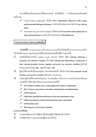 30
ในกรณีที่เปนผลขางเคียงของยาที่ใชในขนาดปกติ ไมใหใชรหัส T แตใหรหัสตามผลขางเคียงที่
เกิดขึ้น เชน
Contrast induced nephropathy ใหรหัส N14.1 Nephropathy induced by other drugs,
medicamentsand biological substances รวมกับรหัสสาเหตุภายนอก Y57.5 X-ray contrast
media
Generalized drug rash จากยา rifampicin ใหรหัส L27.0 Generalized skin eruption due to
drugs and medicaments รวมกับรหัสสาเหตุภายนอก Y40.6 Rifamycins
WOUND INFECTION (แผลติดเชื้อ)
“แผลติดเชื้อ” (wound infection หรือ infected wound) เปนคําวินิจฉัยที่กํากวม เพราะสามารถเลือก
ใหรหัสไดหลายแบบ โดยแบงกลุมรหัสที่เกี่ยวของกับแผลติดเชื้อไดเปน 3 กลุม ดังนี้
แผลติดเชื้อหลังการผาตัด (surgical wound infection) ใชรหัส T81.4 Infection following a
procedure, not elsewhere classified หรือ T85.7 Infection and inflammatory reaction due to
other internal prosthetic devices, implants and grafts, not elsewhere classified คูกับรหัส
สาเหตุภายนอกในกลุม Y60 – Y69 หรือ Y83 – Y84
ผูปวยไดรับบาดเจ็บเปนแผลอยูกอน ตอมาเกิดแผลติดเชื้อ ใชรหัส T79.3 Post-traumatic wound
infection, not elsewhere classified คูกับรหัส external cause
กรณีของผูปวยที่เปนโรคผิวหนังอักเสบ โรคหลอดเลือด หรือเบาหวาน ตอมาผิวหนังแตกเปนแผล
และติดเชื้อ ใหเลือกใชรหัสที่เหมาะสมจากตัวอยางตอไปนี้
E11.5 Diabetes mellitus type 2 with peripheral circulatory complications
I83.2 Varicose veins of lower extremities with both ulcer and inflammation
L08.0 Pyoderma
L08.8 Other specified local infections of skin and subcutaneous tissue
L08.9 Local infection of skin and subcutaneous tissue, unspecified
L89 Decubitus ulcer
R02 Gangrene, not elsewhere classified
แนวทางการใหรหัส
ตรวจสอบขอมูลจากประวัติผูปวย เพื่อจัดกลุมผูปวยใหถูกตองกอนใหรหัส
หากมีขอสงสัย ควรสอบถามแพทยผูรักษากอนใหรหัส
 