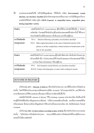 31
หากสอบถามแพทยไมได หรือไมมีขอมูลชัดเจน ใหใชรหัส T79.3 Post-traumatic wound
infection, not elsewhere classified คูกับรหัสสาเหตุภายนอกที่เหมาะสม หากไมมีขอมูลกลไกการ
บาดเจ็บใหใชรหัส T79.3 คูกับ X59.99 Exposure to unspecified factor, unspecified place,
during unspecified Activity
ตัวอยาง แพทยวินิจฉัยโรควา wound infection ผูปวยไดรับการผาตัดไสติ่งเมื่อ 5 วันกอน
หลังผาตัด 3 วันแพทยใหกลับบาน ผูปวยกลับมาพบแพทยที่ OPD ครั้งนี้ ไดรับการ
รักษาโดยตัดไหมที่เย็บแผลออก แลวลางแผล และใหยาปฏิชีวนะ
การวินิจฉัยหลัก T81.4 Infection following a procedure, not elsewhere classified
สาเหตุภายนอก Y83.8 Other surgical procedures as the cause of abnormal reaction of the
patient, or of later complication, without mention of misadventure at the
time of the procedure
ตัวอยาง แพทยวินิจฉัยโรควา wound infection ผูปวยมีอาชีพหาปลา เดินจับปลาในคลอง ถูก
แกวบาดที่เทา เมื่อ 3 วันกอน ตอมามีไข ปวดบริเวณแผลมาก จึงมาพบแพทย ไดรับ
การรักษาโดยการทําแผลและ ใหยาปฏิชีวนะ
การวินิจฉัยหลัก T79.3 Post-traumatic wound infection, not elsewhere classified
สาเหตุภายนอก W25.82 Contact with sharp glass, in canal, while working for income
OUTCOME OF DELIVERY
รหัสในกลุม Z37.- Outcome of delivery เปนรหัสสําหรับมารดา และใชเปนรหัสการวินิจฉัยรวม
เทานั้น โดยใหใชสําหรับมารดาทุกรายที่คลอดทารกมีชีพ (livebirth) ไมวาอายุครรภเทาใด และใชสําหรับ
มารดาที่คลอดทารกไรชีพ (stillbirth) เมื่ออายุครรภตั้งแต 28 สัปดาหเต็มขึ้นไป
แพทยมักไมบันทึก outcome of delivery ไวใน discharge summary ของเวชระเบียน ถือเปนหนาที่
ของผูใหรหัสที่ตองคนหาขอมูลของทารกที่คลอด วาเปนการคลอดเดี่ยวหรือแฝด และเปนการคลอดมีชีวิต
หรือตายคลอด ซึ่งสามารถคนหาขอมูลดังกลาวไดจากสวนอื่นของเวชระเบียน เชน บันทึกยอคลอด ใบสรุป
การคลอด
รหัสในกลุม Z38.- Liveborn infants according to place of birth เปนรหัสสําหรับทารกแรกคลอด
เทานั้น ไมใชรหัสการวินิจฉัยสําหรับมารดา สามารถใชเปนรหัสการวินิจฉัยหลักไดในกรณีที่ทารกแรก
คลอดนั้นไมมีความผิดปกติ
 