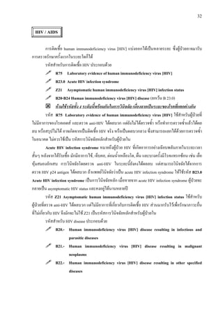 32
HIV / AIDS
การติดเชื้อ human immunodeficiency virus [HIV] แบงออกไดเปนหลายระยะ ซึ่งผูปวยอาจมารับ
การตรวจรักษาครั้งแรกในระยะใดก็ได
รหัสสําหรับการติดเชื้อ HIV ประกอบดวย
R75 Laboratory evidence of human immunodeficiency virus [HIV]
B23.0 Acute HIV infection syndrome
Z21 Asymptomatic human immunodeficiency virus [HIV] infection status
B20-B24 Human immunodeficiency virus [HIV] disease (ยกเวน B 23.0)
หามใชรหัสทั้ง 4 ระดับนี้พรอมกันในการวินิจฉัย เนื่องจากเปนระยะของโรคที่แตกตางกัน
รหัส R75 Laboratory evidence of human immunodeficiency virus [HIV] ใชสําหรับผูปวยที่
ไมมีอาการของโรคเอดส และตรวจ anti-HIV ไดผลบวก แตยังไมไดตรวจซ้ํา หรือทําการตรวจซ้ําแลวไดผล
ลบ หรือสรุปไมได อาจเกิดจากเปนติดเชื้อ HIV จริง หรือเปนผลบวกลวง ซึ่งสามารถแยกไดดวยการตรวจซ้ํา
ในอนาคต ไมควรใชเปน รหัสการวินิจฉัยหลักสําหรับผูปวยใน
Acute HIV infection syndrome หมายถึงผูปวย HIV ที่เกิดอาการอยางเฉียบพลันภายในระยะเวลา
สั้นๆ หลังจากไดรับเชื้อ มักมีอาการไข, เจ็บคอ, ตอมน้ําเหลืองโต, ผื่น และบางครั้งมีโรคแทรกซอน เชน เยื่อ
หุมสมองอักเสบ การวินิจฉัยโดยตรวจ anti-HIV ในระยะนี้ยังคงไดผลลบ แตสามารถวินิจฉัยไดจากการ
ตรวจ HIV p24 antigen ไดผลบวก ถาแพทยวินิจฉัยวาเปน acute HIV infection syndrome ใหใชรหัส B23.0
Acute HIV infection syndrome เปนการวินิจฉัยหลัก เมื่อหายจาก acute HIV infection syndrome ผูปวยจะ
กลายเปน asymptomatic HIV status และคงอยูไดนานหลายป
รหัส Z21 Asymptomatic human immunodeficiency virus [HIV] infection status ใชสําหรับ
ผูปวยที่ตรวจ anti-HIV ไดผลบวก แตไมมีอาการที่เกี่ยวกับการติดเชื้อ HIV สวนมากรับไวเพื่อรักษาภาวะอื่น
ที่ไมเกี่ยวกับ HIV จึงมักจะไมใช Z21 เปนรหัสการวินิจฉัยหลักสําหรับผูปวยใน
รหัสสําหรับ HIV disease ประกอบดวย
B20.- Human immunodeficiency virus [HIV] disease resulting in infectious and
parasitic diseases
B21.- Human immunodeficiency virus [HIV] disease resulting in malignant
neoplasms
B22.- Human immunodeficiency virus [HIV] disease resulting in other specified
diseases
 