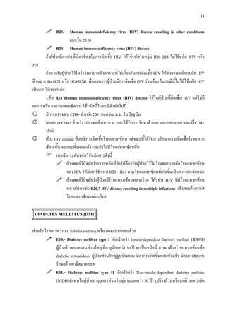 33
B23.- Human immunodeficiency virus [HIV] disease resulting in other conditions
(ยกเวน 23.0)
B24 Human immunodeficiency virus [HIV] disease
ถาผูปวยมีอาการที่เกี่ยวของกับการติดเชื้อ HIV ใหใชรหัสในกลุม B20-B24 ไมใชรหัส R75 หรือ
Z21
ถาหากรับผูปวยไวในโรงพยาบาลดวยภาวะที่ไมเกี่ยวกับการติดเชื้อ HIV ใหพิจารณาเลือกรหัส HIV
ที่ เหมาะสม (Z21 หรือ B20-B24) เพื่อแสดงวาผูปวยมีการติดเชื้อ HIV รวมดวย ในกรณีนี้ไมใหใชรหัส HIV
เปนการวินิจฉัยหลัก
รหัส B24 Human immunodeficiency virus [HIV] disease ใชในผูปวยที่ติดเชื้อ HIV แตไมมี
อาการหรือ อาการแสดงชัดเจน ใชรหัสนี้ในกรณีดังตอไปนี้
มีการตรวจพบ CD4+ ต่ํากวา 200 เซลล/ลบ.ม.ม. ในปจจุบัน
เคยตรวจ CD4+ ต่ํากวา 200 เซลล/ลบ./ม.ม. และไดรับการรักษาดวยยา anti-retroviral ขณะนี้ CD4+
ปกติ
เปน HIV disease ที่เคยมีการติดเชื้อโรคแทรกซอน แตขณะนี้ไดรับการรักษาภาวะติดเชื้อโรคแทรก
ซอน นั้น จนกระทั่งหายแลว และยังไมมีโรคแทรกซอนอื่น
การเรียงระดับรหัสใชหลักการดังนี้
ถาแพทยวินิจฉัยวาภาวะหลักที่ทําใหตองรับผูปวยไวในโรงพยาบาลคือโรคแทรกซอน
ของ HIV ใหเลือกใช รหัส B20 – B24 ตามโรคแทรกซอนที่เกิดขึ้นเปนการวินิจฉัยหลัก
ถาแพทยวินิจฉัยวาผูปวยมีโรคแทรกซอนหลายโรค ใหรหัส HIV ที่มีโรคแทรกซอน
หลายโรค เชน B20.7 HIV disease resulting in multiple infections แลวตามดวยรหัส
โรคแทรกซอนแตละโรค
DIABETES MELLITUS [DM]
สําหรับโรคเบาหวาน (Diabetes mellitus หรือ DM) ประกอบดวย
E10.- Diabetes meliltus type I เดิมเรียกวา Insulin-dependent diabetes mellitus (IDDM)
ผูปวยโรคเบาหวานสวนใหญที่อายุนอยกวา 30 ป จะเปนชนิดนี้ อาจมาดวยโรคแทรกซอนคือ
diabetic ketoacidosis ผูปวยสวนใหญรูปรางผอม มีอาการเกิดขึ้นคอนขางเร็ว มีอาการชัดเจน
รักษาดวยยาฉีดมาตลอด
E11.- Diabetes mellitus type II เดิมเรียกวา Non-insulin-dependent diabetes mellitus
(NIDDM) พบในผูปวยอายุมาก (สวนใหญอายุมากกวา 30 ป) รูปรางอวนหรือปกติ อาการเกิด
 