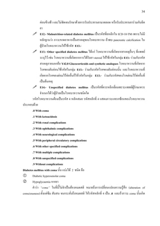 34
คอนขางชา และไมชัดเจนรักษาดวยการรับประทานยามาตลอด หรือรับประทานยารวมกับฉีด
ยา
E12.- Malnutrition-related diabetes mellitus เปนรหัสที่ยกเลิกใน ICD-10-TM เพราะไมมี
หลักฐานวา ภาวะขาดอาหารเปนสาเหตุของโรคเบาหวาน ถาพบ pancreatic calcification ใน
ผูปวยโรคเบาหวานใหใชรหัส E13.-
E13.- Other specified diabetes mellitus ไดแก โรคเบาหวานที่เกิดจากสาเหตุอื่นๆ ที่แพทย
ระบุไว เชน โรคเบาหวานที่เกิดจากการไดรับยา steroid ใหใชรหัสในกลุม E13.- รวมกับรหัส
สาเหตุภายนอกคือ Y42.0 Glucocorticoids and synthetic analogues โรคเบาหวานที่เกิดจาก
โรคของตับออนใชรหัสในกลุม E13.- รวมกับรหัสโรคของตับออนนั้น และโรคเบาหวานที่
เกิดจากโรคของตอมไรทออื่นก็ใหรหัสในกลุม E13.- รวมกับรหัสของโรคตอมไรทออื่นที่
เปนตนเหตุ
E14.- Unspecified diabetes mellitus เปนรหัสที่ควรหลีกเลี่ยงเพราะแพทยผูรักษาควร
จําแนกไดวาผูปวยเปนโรคเบาหวานชนิดใด
รหัสโรคเบาหวานตองเปนรหัส 4 หลักเสมอ รหัสหลักที่ 4 แสดงภาวะแทรกซอนของโรคเบาหวาน
ประกอบดวย
.0 With coma
.1 With ketoacidosis
.2 With renal complications
.3 With ophthalmic complications
.4 With neurological complications
.5 With peripheral circulatory complications
.6 With other specified complications
.7 With multiple complications
.8 With unspecified complications
.9 Without complications
Diabetes mellitus with coma นั้น แบงได 2 ชนิด คือ
Diabetic hyperosmolar coma
Hypoglycaemia จากยา
คําวา “coma” ในที่นี้ไมจําเปนตองหมดสติ หมายถึงการเปลี่ยนแปลงความรูสึก (alteration of
consciousness) ตั้งแตซึม สับสน จนกระทั่งถึงหมดสติ ใหรหัสหลักที่ 4 เปน .0 และถาภาวะ coma นั้นเกิด
 