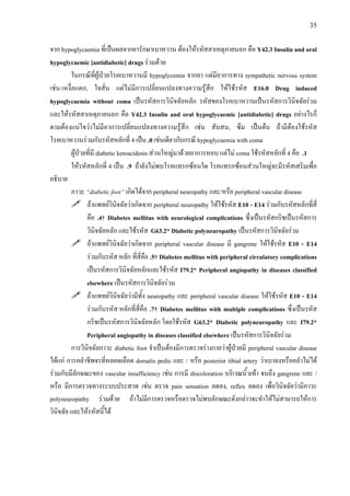 35
จาก hypoglycaemia ที่เปนผลจากยารักษาเบาหวาน ตองใหรหัสสาเหตุภายนอก คือ Y42.3 Insulin and oral
hypoglycaemic [antidiabetic] drugs รวมดวย
ในกรณีที่ผูปวยโรคเบาหวานมี hypoglycemia จากยา แตมีอาการทาง sympathetic nervous system
เชน เหงื่อแตก, ใจสั่น แตไมมีการเปลี่ยนแปลงทางความรูสึก ใหใชรหัส E16.0 Drug induced
hypoglycaemia without coma เปนรหัสการวินิจฉัยหลัก รหัสของโรคเบาหวานเปนรหัสการวินิจฉัยรวม
และใหรหัสสาเหตุภายนอก คือ Y42.3 Insulin and oral hypoglycaemic [antidiabetic] drugs อยางไรก็
ตามตองแนใจวาไมมีอาการเปลี่ยนแปลงทางความรูสึก เชน สับสน, ซึม เปนตน ถามีตองใชรหัส
โรคเบาหวานรวมกับรหัสหลักที่ 4 เปน .0 เชนเดียวกับกรณี hypoglycaemia with coma
ผูปวยที่มี diabetic ketoacidosis สวนใหญมาดวยอาการหอบ แตไม coma ใชรหัสหลักที่ 4 คือ .1
ใหรหัสหลักที่ 4 เปน .9 ถายังไมพบโรคแทรกซอนใด โรคแทรกซอนสวนใหญจะมีรหัสเสริมเพื่อ
อธิบาย
ภาวะ “diabetic foot” เกิดไดจาก peripheral neuropathy และ/หรือ peripheral vascular disease
ถาแพทยวินิจฉัยวาเกิดจาก peripheral neuropathy ใหใชรหัส E10 - E14 รวมกับรหัสหลักที่สี่
คือ .4† Diabetes mellitus with neurological complications ซึ่งเปนรหัสกริชเปนรหัสการ
วินิจฉัยหลัก และใชรหัส G63.2* Diabetic polyneuropathy เปนรหัสการวินิจฉัยรวม
ถาแพทยวินิจฉัยวาเกิดจาก peripheral vascular disease มี gangrene ใหใชรหัส E10 - E14
รวมกับรหัส หลัก ที่สี่คือ .5† Diabetes mellitus with peripheral circulatory complications
เปนรหัสการวินิจฉัยหลักและใชรหัส I79.2* Peripheral angiopathy in diseases classified
elsewhere เปนรหัสการวินิจฉัยรวม
ถาแพทยวินิจฉัยวามีทั้ง neuropathy และ peripheral vascular disease ใหใชรหัส E10 - E14
รวมกับรหัส หลักที่สี่คือ .7† Diabetes mellitus with multiple complications ซึ่งเปนรหัส
กริชเปนรหัสการวินิจฉัยหลัก โดยใชรหัส G63.2* Diabetic polyneuropathy และ I79.2*
Peripheral angiopathy in diseases classified elsewhere เปนรหัสการวินิจฉัยรวม
การวินิจฉัยภาวะ diabetic foot จําเปนตองมีการตรวจรางกายวาผูปวยมี peripheral vascular disease
ไดแก การคลําชีพจรที่หลอดเลือด dorsalis pedis และ / หรือ posterior tibial artery วาเบาลงหรือคลําไมได
รวมกับมีลักษณะของ vascular insufficiency เชน การมี discoloration บริเวณนิ้วเทา จนถึง gangrene และ /
หรือ มีการตรวจทางระบบประสาท เชน ตรวจ pain sensation ลดลง, reflex ลดลง เพื่อวินิจฉัยวามีภาวะ
polyneuropathy รวมดวย ถาไมมีการตรวจหรือตรวจไมพบลักษณะดังกลาวจะทําใหไมสามารถใหการ
วินิจฉัย และใหรหัสนี้ได
 