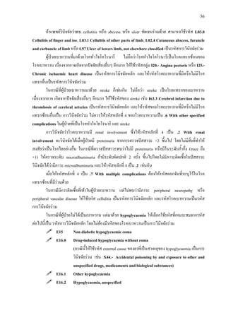 36
ถาแพทยวินิจฉัยวาพบ cellutitis หรือ abccess หรือ ulcer ชัดเจนรวมดวย สามารถใชรหัส L03.0
Cellulitis of finger and toe, L03.1 Cellulitis of other parts of limb, L02.4 Cutaneous abscess, furuncle
and carbuncle of limb หรือ L97 Ulcer of lowers limb, not elsewhere classified เปนรหัสการวินิจฉัยรวม
ผูปวยเบาหวานที่มาดวยโรคหัวใจโคโรนารี ไมถือวาโรคหัวใจโคโรนารีเปนโรคแทรกซอนของ
โรคเบาหวาน เนื่องจากอาจเกิดจากปจจัยเสี่ยงอื่นๆ อีกมาก ใหใชรหัสกลุม I20.- Angina pectoris หรือ I25.-
Chronic ischaemic heart disease เปนรหัสการวินิจฉัยหลัก และใหรหัสโรคเบาหวานที่มีหรือไมมีโรค
แทรกอื่นเปนรหัสการวินิจฉัยรวม
ในกรณีที่ผูปวยเบาหวานมาดวย stroke ก็เชนกัน ไมถือวา stroke เปนโรคแทรกของเบาหวาน
เนื่องจากอาจ เกิดจากปจจัยเสี่ยงอื่นๆ อีกมาก ใหใชรหัสของ stroke เชน I63.3 Cerebral infarction due to
thrombosis of cerebral arteries เปนรหัสการวินิจฉัยหลัก และใหรหัสของโรคเบาหวานที่มีหรือไมมีโรค
แทรกซอนอื่นเปน การวินิจฉัยรวม ไมควรใหรหัสหลักที่ 4 ของโรคเบาหวานเปน .6 With other specified
complications ในผูปวยที่เปนโรคหัวใจโคโรนารี และ stroke
การวินิจฉัยวาโรคเบาหวานมี renal involvement ซึ่งใหรหัสหลักที่ 4 เปน .2 With renal
involvement จะวินิจฉัยไดเมื่อผูปวยมี proteinuria จากการตรวจปสสาวะ +2 ขึ้นไป โดยไมมีสิ่งที่ทําให
สงสัยวาเปนโรคไตอยางอื่น ในกรณีที่ตรวจปสสาวะพบวาไมมี proteinuria หรือมีในระดับก้ํากึ่ง (trace ถึง
+1) ใหตรวจระดับ microalbuminuria ถามีระดับผิดปกติ 2 ครั้ง ขึ้นไปโดยไมมีภาวะติดเชื้อในปสสาวะ
วินิจฉัยไดวามีภาวะ microalbuminuria และใหรหัสหลักที่ 4 เปน .2 เชนกัน
เมื่อใหรหัสหลักที่ 4 เปน .7 With multiple complications ตองใหรหัสดอกจันที่ระบุไวในโรค
แทรกซอนที่มีรวมดวย
ในกรณีมีการติดเชื้อที่เทาในผูปวยเบาหวาน แตไมพบวามีภาวะ peripheral neuropathy หรือ
peripheral vascular disease ใหใชรหัส cellulitis เปนรหัสการวินิจฉัยหลัก และรหัสโรคเบาหวานเปนรหัส
การวินิจฉัยรวม
ในกรณีที่ผูปวยไมไดเปนเบาหวาน แตมาดวย hypoglycaemia ใหเลือกใชรหัสที่เหมาะสมจากรหัส
ตอไปนี้เปน รหัสการวินิจฉัยหลัก โดยไมตองมีรหัสของโรคเบาหวานเปนการวินิจฉัยรวม
E15 Non diabetic hypoglycaemic coma
E16.0 Drug-induced hypoglycaemia without coma
(กรณีนี้ใหใชรหัส external cause ของยาที่เปนสาเหตุของ hypoglycaemia เปนการ
วินิจฉัยรวม เชน X44.- Accidental poisoning by and exposure to other and
unspecified drugs, medicaments and biological substances)
E16.1 Other hypoglycaemia
E16.2 Hypoglycaemia, unspecified
 