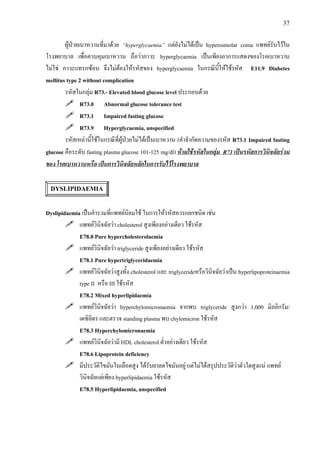 37
ผูปวยเบาหวานที่มาดวย “hyperglycaemia” แตยังไมไดเปน hyperosmolar coma แพทยรับไวใน
โรงพยาบาล เพื่อควบคุมเบาหวาน ถือวาภาวะ hyperglycaemia เปนเพียงอาการแสดงของโรคเบาหวาน
ไมใช ภาวะแทรกซอน จึงไมตองใหรหัสของ hyperglycaemia ในกรณีนี้ใหใชรหัส E11.9 Diabetes
mellitus type 2 without complication
รหัสในกลุม R73.- Elevated blood glucose level ประกอบดวย
R73.0 Abnormal glucose tolerance test
R73.1 Impaired fasting glucose
R73.9 Hyperglycaemia, unspecified
รหัสเหลานี้ใชในกรณีที่ผูปวยไมไดเปนเบาหวาน (คําจํากัดความของรหัส R73.1 Impaired fasting
glucose คือระดับ fasting plasma glucose 101-125 mg/dl) หามใชรหัสในกลุม R73 เปนรหัสการวินิจฉัยรวม
ของ โรคเบาหวานหรือ เปนการวินิจฉัยหลักในการรับไวโรงพยาบาล
DYSLIPIDAEMIA
Dyslipidaemia เปนคํารวมที่แพทยนิยมใช ในการใหรหัสควรแยกชนิด เชน
แพทยวินิจฉัยวา cholesterol สูงเพียงอยางเดียว ใชรหัส
E78.0 Pure hypercholesterolaemia
แพทยวินิจฉัยวา triglyceride สูงเพียงอยางเดียว ใชรหัส
E78.1 Pure hypertriglyceridaemia
แพทยวินิจฉัยวาสูงทั้ง cholesterol และ triglycerideหรือวินิจฉัยวาเปน hyperlipoproteinaemia
type II หรือ III ใชรหัส
E78.2 Mixed hyperlipidaemia
แพทยวินิจฉัยวา hyperchylomicronaemia จากพบ triglyceride สูงกวา 1,000 มิลลิกรัม/
เดซิลิตร และตรวจ standing plasma พบ chylomicron ใชรหัส
E78.3 Hyperchylomicronaemia
แพทยวินิจฉัยวามี HDL cholesterol ต่ําอยางเดียว ใชรหัส
E78.6 Lipoprotein deficiency
มีประวัติไขมันในเลือดสูง ไดรับยาลดไขมันอยู แตไมไดสรุปประวัติวาตัวใดสูงแน แพทย
วินิจฉัยแตเพียง hyperlipidaemia ใชรหัส
E78.5 Hyperlipidaemia, unspecified
 