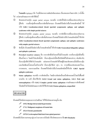 39
โรคลมชัก (epilepsy) คือ โรคที่เกิดจากความผิดปกติของสมอง ซึ่งแสดงออกโดยการชัก 2 ครั้งขึ้น
ไป แบงตามลักษณะอาการชักไดดังนี้
ชักเฉพาะสวนชนิด simple partial seizures หมายถึง การชักที่ไมมีการเปลี่ยนแปลงระดับความ
รูสึกตัว รวมทั้งกลุมที่กลายเปนการชักทั้งตัวตามมา ถาแพทยวินิจฉัยวาเปนโรคลมชักชนิดนี้ ให
รหัส G40.1 Localization-related (focal) (partial) symptomatic epilepsy and epileptic
syndromes with simple partial seizures
ชักเฉพาะสวนชนิด complex partial seizures หมายถึง การชักที่มีการเปลี่ยนแปลงระดับความ
รูสึกตัว รวมทั้งกลุมที่กลายเปนการชักทั้งตัวตามมา ถาแพทยวินิจฉัยวาเปนโรคลมชักชนิดนี้ ใหรหัส
G40.2 Localization-related (focal) (partial) symptomatic epilepsy and epileptic syndromes
with complex partial seizures
ชักทั้งตัว ถาแพทยวินิจฉัยวาเปนโรคลมชักชนิดนี้ ใหรหัส G40.3 Generalized idiopathic epilepsy
and epileptic syndromes
Provoked (reactive) seizures คือ อาการชักที่เกิดในคนที่ไมมีโรคลมชัก จากสิ่งกระตุนที่เกิดขึ้น
เปนครั้งคราว โดยทั่วไปจะชักทั้งตัว สิ่งกระตุนเหลานี้มักเปนปจจัยที่ไมจําเพาะตางๆ เชนเดียวกับ
สิ่งกระตุนที่ทําใหชักในโรคลมชัก แตแยกจากโรคลมชักไดโดยผูปวยจะชักเฉพาะเมื่อมีสิ่งกระตุน
และเกิดเพียงครั้งสองครั้งแลวหายไป สิ่งกระตุนไดแก สุรา, ยา, การเปลี่ยนแปลงของฮอรโมน,
การอดนอน, และความเครียด ถาแพทยวินิจฉัยวาเปนโรคลมชักชนิดนี้ใหรหัส G40.5 Special
epileptic syndromes
Status epilepticus หมายถึง การชักตอเนื่อง โดยมีการชักตอเนื่องหรือชักหลายครั้งโดยไมฟนสติ
นานเกิน 30 นาที เลือกใชรหัส G41.0 Grand mal status epilepticus, G41.1 Petit mal
statusepilepticus หรือ G41.2 Complex partial status epilepticus ตามลักษณะการชักที่แพทย
วินิจฉัยถาไมวินิจฉัยลักษณะการชักใหใชรหัส G41.9 Status epilepticus, unspecified
HEADACHE
ถาแพทยวินิจฉัยสาเหตุของอาการปวดศีรษะ ใหใชรหัสของสาเหตุนั้น เชน
G93.2 Benign intracranial hypertension
C71.1 Malignant neoplasm of frontal lobe
J32.4 Chronic pansinusitis
G97.0 Cerebrospinal fluid leak from spinal puncture
ถาแพทยยังไมทราบสาเหตุ อยูระหวางการตรวจวินิจฉัย ใหรหัสของอาการ คือ R51 Headache
 