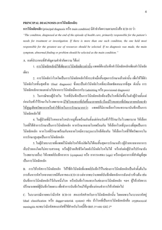 4
PRINCIPAL DIAGNOSIS (การวินิจฉัยหลัก)
การวินิจฉัยหลัก (principal diagnosis หรือ main condition) มีคําจํากัดความตามหนังสือ ICD-10 วา
“The condition, diagnosed at the end of the episode of health care, primarily responsible for the patient’s
needs for treatment or investigation. If there is more than one such condition, the one held most
responsible for the greatest use of resources should be selected. If no diagnosis was made, the main
symptom, abnormal finding or problem should be selected as the main condition.”
A. องคประกอบที่สําคัญตามคําจํากัดความ ไดแก
1. การวินิจฉัยหลักมีไดเพียงการวินิจฉัยเดียวเทานั้น แพทยตองบันทึกคําวินิจฉัยหลักเพียงคําวินิจฉัย
เดียว
2. การวินิจฉัยวาโรคใดเปนการวินิจฉัยหลักใหกระทําเมื่อสิ้นสุดการรักษาแลวเทานั้น เพื่อใหไดคํา
วินิจฉัยโรคขั้นสุดทาย (final diagnosis) ซึ่งจะเปนคําวินิจฉัยโรคที่ละเอียดชัดเจนมากที่สุด ดังนั้น การ
วินิจฉัยหลักอาจแตกตางไปจากการวินิจฉัยเมื่อแรกรับ (admitting หรือ provisional diagnosis)
3. ในกรณีของผูปวยใน โรคที่บันทึกเปนการวินิจฉัยหลักตองเปนโรคที่เกิดขึ้นในตัวผูปวยตั้งแต
กอนรับเขาไวรักษาในโรงพยาบาล มิใชโรคแทรกที่เกิดขึ้นมาภายหลัง ถึงแมโรคแทรกที่เกิดมาภายหลังจะทํา
ใหสูญเสียทรัพยากรหรือคาใชจายในการรักษามากกวา แพทยก็มิอาจเลือกโรคแทรกมาบันทึกเปนการ
วินิจฉัยหลักได
4. ในผูปวยที่มีโรคหลายโรคปรากฏขึ้นพรอมกันตั้งแตกอนรับเขาไวรักษาในโรงพยาบาล ใหเลือก
โรคที่ไดทําการรักษาเปนการวินิจฉัยหลัก หากรักษาหลายโรคพรอมกัน ใหเลือกโรคที่รุนแรงที่สุดเปนการ
วินิจฉัยหลัก หากโรคที่รักษาพรอมกันหลายโรคมีความรุนแรงใกลเคียงกัน ใหเลือกโรคที่ใชทรัพยากรใน
การรักษาสูงสุดเปนการวินิจฉัยหลัก
5. ในผูปวยบางรายที่แพทยวินิจฉัยโรคใหแนชัดไมไดจนสิ้นสุดการรักษาแลว (ผูปวยหายจากอาการ
เจ็บปวยเองโดยไมทราบสาเหตุ หรือผูปวยเสียชีวิตโดยยังวินิจฉัยโรคไมได หรือสงตอผูปวยไปรักษายัง
โรงพยาบาลอื่น) ใหแพทยบันทึกอาการ (symptom) หรือ อาการแสดง (sign) หรือกลุมอาการที่สําคัญที่สุด
เปนการวินิจฉัยหลัก
B. การใหรหัสการวินิจฉัยหลัก ใหใชคําวินิจฉัยที่แพทยบันทึกไวในชองการวินิจฉัยหลักเปนคําตั้งตนใน
การคนหารหัสโรคจากดรรชนีคนหาของ ICD-10 แตหากพบวาแพทยบันทึกผิดหลักการดังกลาวขางตน เชน
บันทึกการวินิจฉัยหลักไวเกินหนึ่งโรค หรือบันทึกโรคแทรกในชองการวินิจฉัยหลัก ฯลฯ ผูใหรหัสควร
ปรึกษาแพทยผูบันทึกโดยตรง เพื่อทําการบันทึกใหมใหถูกตองกอนทําการใหรหัสตอไป
C. ในบางกรณีอาจพบวามีรหัส ICD-10 สองรหัสสําหรับการวินิจฉัยหลักนั้น โดยเฉพาะในระบบรหัสคู
(dual classification หรือ dagger-asterisk system) เชน ถาโรคที่เปนการวินิจฉัยหลักคือ cryptococcal
meningitis จะพบวามีรหัสสองรหัสที่ใชสําหรับโรคนี้คือ B45.1† และ G02.1*
 