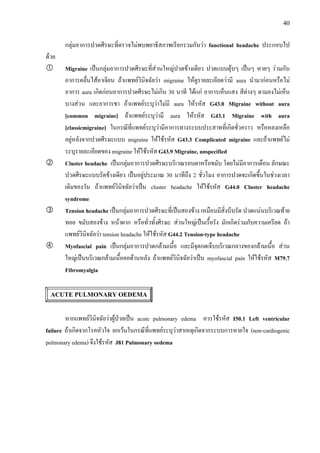 40
กลุมอาการปวดศีรษะที่ตรวจไมพบพยาธิสภาพเรียกรวมกันวา functional headache ประกอบไป
ดวย
Migraine เปนกลุมอาการปวดศีรษะที่สวนใหญปวดขางเดียว ปวดแบบตุบๆ เปนๆ หายๆ รวมกับ
อาการคลื่นไสอาเจียน ถาแพทยวินิจฉัยวา migraine ใหดูรายละเอียดวามี aura นํามากอนหรือไม
อาการ aura เกิดกอนอาการปวดศีรษะไมเกิน 30 นาที ไดแก อาการเห็นแสง สีตางๆ ตามองไมเห็น
บางสวน และอาการชา ถาแพทยระบุวาไมมี aura ใหรหัส G43.0 Migraine without aura
[common migraine] ถาแพทยระบุวามี aura ใหรหัส G43.1 Migraine with aura
[classicmigraine] ในกรณีที่แพทยระบุวามีอาการทางระบบประสาทที่เกิดชั่วคราว หรือหลงเหลือ
อยูหลังจากปวดศีรษะแบบ migraine ใหใชรหัส G43.3 Complicated migraine และถาแพทยไม
ระบุรายละเอียดของ migraine ใหใชรหัส G43.9 Migraine, unspecified
Cluster headache เปนกลุมอาการปวดศีรษะบริเวณรอบตาหรือขมับ โดยไมมีอาการเตือน ลักษณะ
ปวดศีรษะแบบรัดขางเดียว เปนอยูประมาณ 30 นาทีถึง 2 ชั่วโมง อาการปวดจะเกิดขึ้นในชวงเวลา
เดิมของวัน ถาแพทยวินิจฉัยวาเปน cluster headache ใหใชรหัส G44.0 Cluster headache
syndrome
Tension headache เปนกลุมอาการปวดศีรษะที่เปนสองขาง เหมือนมีสิ่งบีบรัด ปวดแนนบริเวณทาย
ทอย ขมับสองขาง หนาผาก หรือทั่วทั้งศีรษะ สวนใหญเปนเรื้อรัง มักเกิดรวมกับความเครียด ถา
แพทยวินิจฉัยวา tension headache ใหใชรหัส G44.2 Tension-type headache
Myofascial pain เปนกลุมอาการปวดกลามเนื้อ และมีจุดกดเจ็บบริเวณกลางของกลามเนื้อ สวน
ใหญเปนบริเวณกลามเนื้อคอดานหลัง ถาแพทยวินิจฉัยวาเปน myofascial pain ใหใชรหัส M79.7
Fibromyalgia
ACUTE PULMONARY OEDEMA
หากแพทยวินิจฉัยวาผูปวยเปน acute pulmonary edema ควรใชรหัส I50.1 Left ventricular
failure ถาเกิดจากโรคหัวใจ ยกเวนในกรณีที่แพทยระบุวาสาเหตุเกิดจากระบบการหายใจ (non-cardiogenic
pulmonary edema) จึงใชรหัส J81 Pulmonary oedema
 