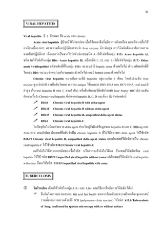 41
VIRAL HEPATITIS
Viral hepatitis มี 2 ลักษณะ คือ acute และ chronic
Acute viral hepatitis ผูปวยมีไขนํามากอน เมื่อไขลดลงจึงเริ่มมีอาการตัวเหลือง ตาเหลือง คลื่นไส
อาเจียนเบื่ออาหาร ตรวจทางหองปฏิบัติการพบวา liver enzyme มีระดับสูง การวินิจฉัยตองอาศัยการตรวจ
ทางหองปฏิบัติการ เพื่อแยกวาเปนจากไวรัสตับอักเสบชนิด A (ใหรหัสในกลุม B15.- Acute hepatitis A),
ชนิด B(ใหรหัสในกลุม B16.- Acute hepatitis B), หรือชนิด C, D, และ E (ใหรหัสในกลุม B17.- Other
acute viralhepatitis) รหัสหลักที่สี่ในกลุม B15.- จะระบุวามี hepatic coma ดวยหรือไม สวนรหัสหลักที่สี่
ในกลุม B16.- จะระบุวาพบรวมกับ hepatitis D หรือไม และมี hepatic coma ดวยหรือไม
Chronic viral hepatitis หมายถึงภาวะที่มี hepatitis อยูนานเกิน 6 เดือน โดยยังมีระดับ liver
enzyme สูงกวาปกติ อาจยืนยันโดยตรวจ HBe antigen ไดผลบวก HBV-DNA และ HCV-DNA viral load มี
คาสูง (ในviral hepatitis B และ C ตามลําดับ) หรือยืนยันการวินิจฉัยโดยทํา liver biopsy พบวามีภาวะตับ
อักเสบเรื้อรัง Chronic viral hepatitis ที่เกิดจาก hepatitis B, C, D และอื่นๆ มีรหัสยอยดังนี้
B18.0 Chronic viral hepatitis B with delta-agent
B18.10 Chronic viral hepatitis B without delta-agent
B18.19 Chronic viral hepatitis B, unspecified delta-agent status
B18.2 Chronic viral hepatitis C
ในปจจุบันไมนิยมสงตรวจ delta agent สวนใหญจึงมีแตขอมูลของ hepatitis B และ C (HBsAg และ
Anti-HCV ตามลําดับ) ถาแพทยยืนยันวาเปน chronic hepatitis B ที่ไมไดตรวจหา delta agent ใหใชรหัส
B18.19 Chronic viral hepatitis B, unspecified delta-agent status และถาแพทยวินิจฉัยวาเปน chronic
viral hepatitis C ใหใชรหัส B18.2 Chronic viral hepatitis C
แตถายังไมไดตรวจหาชนิดของเชื้อไวรัส หรือตรวจแลวยังไมไดผล ถาแพทยวินิจฉัยเพียง viral
hepatitis ใหใช รหัส B19.9 Unspecified viral hepatitis without coma แตถาแพทยวินิจฉัยวา viral hepatitis
with coma จึงจะใหรหัส B19.0 Unspecified viral hepatitis with coma
TUBERCULOSIS
วัณโรคปอด เลือกใหรหัสในกลุม A15.- และ A16.- ตามวิธีการยืนยันการวินิจฉัย ไดแก
ยืนยันโดยการตรวจเสมหะ พบ acid fast bacilli จากการยอมสีและตรวจดวยกลองจุลทรรศน
รวมทั้งจากการตรวจดวยวิธี PCR (polymerase chain reaction) ใหรหัส A15.0 Tuberculosis
of lung, confirmed by sputum microscopy with or without culture
 