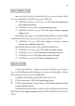 44
MASS / TUMOUR / CYST
Mass หมายถึง กอนในอวัยวะตางๆ เมื่อแพทยวินิจฉัยวาเปน mass แสดงวาตรวจพบกอน แตยังไม
ทราบ nature ของกอนที่แทจริง อาจเปนเนื้องอก, ฝ, granuloma, หรืออื่นๆ เชน
แพทยวินิจฉัยวา abdominal mass หรือ pelvic mass ใหรหัส R19.0 Intra-abdominal and
pelvic swelling, mass and lump
แพทยวินิจฉัยวา breast mass ใหรหัส N63 Unspecified lump in breast
แพทยวินิจฉัยจากภาพรังสีวา lung mass ใหรหัส R91 Abnormal finding on diagnostic
imaging of Lung
เมื่อแพทยวินิจฉัยวาเปน tumour แสดงวาแพทยเชื่อวากอนที่พบเปนเนื้องอก ยังไมแนใจวาเปนเนื้อ
งอกชนิดใด จึงควรใหรหัสในกลุม neoplasm of uncertain or unknown behaviour (D37-D48) เชน
แพทยวินิจฉัยวา liver tumour ใหรหัส D37.6 Neoplasm of uncertain or unknown
behaviour of liver, gallbladder and bile ducts
เมื่อแพทยวินิจฉัยวาเปน cyst หมายถึง กอนที่ตรวจพบนั้นมีลักษณะเปนถุงน้ํา เชน
แพทยวินิจฉัยวา cyst of kidney, acquired ใหรหัส N28.1 Cyst of kidney, acquired
แพทยวินิจฉัยวา ovarian cyst ใหรหัส N83.2 Other and unspecified ovarian cysts
แพทยวินิจฉัยวา thyroid cyst ใหรหัส E04.1 Nontoxic single thyroid nodule
แพทยวินิจฉัยวา cystic hygroma ใหรหัส D18.1 Lymphangioma, any site
BREAST CANCER
มะเร็งเตานมเปนโรคที่พบบอย และผูปวยจะมาพบแพทยหลายครั้งเพื่อรับการตรวจวินิจฉัยและ
รักษา การจะใหรหัสใหถูกตองแมนยําตองอาศัยขอมูลจากการตรวจสอบรายละเอียดของผูปวย, คําที่แพทย
ใชในการวินิจฉัย, ผลการตรวจตางๆ และการรักษาที่ผูปวยไดรับ
ในกรณีที่เริ่มตรวจพบกอนที่เตานม แพทยอาจใชคําวินิจฉัยโรคได 2 แบบ คือ
ถาวินิจฉัยวา breast mass ควรใหรหัส N63 Unspecified lump in breast
ถาวินิจฉัยวา tumour of breast หรือ breast tumour ควรใหรหัส D48.6 Neoplasm of uncertain
or unknown behaviour of breast
ในกรณีที่แพทยวินิจฉัยวาเปนมะเร็งเตานม แพทยควรระบุดวยวามะเร็งอยูในตําแหนงใดของเตานม
เพื่อใหรหัสในกลุม C50.- Malignant neoplasm of breast โดยใหรหัสหลักที่สี่ตามตําแหนงของกอนมะเร็ง
ในเตานม
 