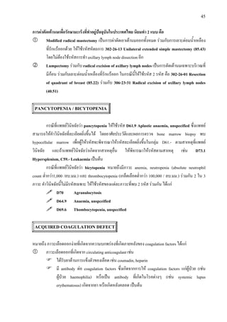 45
การผาตัดเตานมเพื่อรักษามะเร็งที่ทําอยูปจจุบันในประเทศไทย นิยมทํา 2 แบบ คือ
Modified radical mastectomy เปนการผาตัดเอาเตานมออกทั้งหมด รวมกับการเลาะตอมน้ําเหลือง
ที่รักแรออกดวย ใหใชรหัสหัตถการ 302-26-13 Unilateral extended simple mastectomy (85.43)
โดยไมตองใชรหัสการทํา axillary lymph node dissection อีก
Lumpectomy รวมกับ radical excision of axillary lymph nodes เปนการตัดเตานมเฉพาะบริเวณที่
มีกอน รวมกับเลาะตอมน้ําเหลืองที่รักแรออก ในกรณีนี้ใหใชรหัส 2 รหัส คือ 302-26-01 Resection
of quadrant of breast (85.22) รวมกับ 306-23-31 Radical excision of axillary lymph nodes
(40.51)
PANCYTOPENIA / BICYTOPENIA
กรณีที่แพทยวินิจฉัยวา pancytopenia ใหใชรหัส D61.9 Aplastic anaemia, unspecified ซึ่งแพทย
สามารถใหคําวินิจฉัยที่ละเอียดยิ่งขึ้นได โดยอาศัยประวัติและผลการตรวจ bone marrow biopsy พบ
hypocellular marrow เพื่อผูใหรหัสจะพิจารณาใหรหัสละเอียดยิ่งขึ้นในกลุม D61.- ตามสาเหตุที่แพทย
วินิจฉัย และถาแพทยวินิจฉัยวาเกิดจากสาเหตุอื่น ใหพิจารณาใหรหัสตามสาเหตุ เชน D73.1
Hypersplenism, C59.- Leukaemia เปนตน
กรณีที่แพทยวินิจฉัยวา bicytopenia หมายถึงมีภาวะ anemia, neutropenia (absolute neutrophil
count ต่ํากวา1,000 /ลบ.มม.) และ thrombocytopenia (เกล็ดเลือดต่ํากวา 100,000 / ลบ.มม.) รวมกัน 2 ใน 3
ภาวะ คําวินิจฉัยนี้ไมมีรหัสเฉพาะ ใหใชรหัสของแตละภาวะที่พบ 2 รหัส รวมกัน ไดแก
D70 Agranulocytosis
D64.9 Anaemia, unspceified
D69.6 Thombocytopenia, unspecified
ACQUIRED COAGULATION DEFECT
หมายถึง ภาวะเลือดออกงายที่เกิดจากความบกพรองที่เกิดภายหลังของ coagulation factors ไดแก
ภาวะเลือดออกที่เกิดจาก circulating anticoagulant เชน
ไดรับยาตานการแข็งตัวของเลือด เชน coumadin, heparin
มี antibody ตอ coagulation factors ซึ่งเกิดจากการให coagulation factors แกผูปวย (เชน
ผูปวย haemophilia) หรือเปน antibody ที่เกิดในโรคตางๆ (เชน systemic lupus
erythematosus) เกิดจากยา หรือเกิดหลังคลอด เปนตน
 