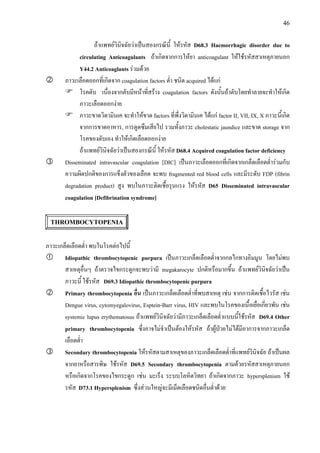 46
ถาแพทยวินิจฉัยวาเปนสองกรณีนี้ ใหรหัส D68.3 Haemorrhagic disorder due to
circulating Anticoagulants ถาเกิดจากการใหยา anticoagulant ใหใชรหัสสาเหตุภายนอก
Y44.2 Anticoaglants รวมดวย
ภาวะเลือดออกที่เกิดจาก coagulation factors ต่ํา ชนิด acquired ไดแก
โรคตับ เนื่องจากตับมีหนาที่สราง coagulation factors ดังนั้นถาตับโดยทําลายจะทําใหเกิด
ภาวะเลือดออกงาย
ภาวะขาดวิตามินเค จะทําใหขาด factors ที่พึ่งวิตามินเค ไดแก factor II, VII, IX, X ภาวะนี้เกิด
จากการขาดอาหาร, การดูดซึมเสียไป รวมทั้งภาวะ cholestatic jaundice และขาด storage จาก
โรคของตับเอง ทําใหเกิดเลือดออกงาย
ถาแพทยวินิจฉัยวาเปนสองกรณีนี้ ใหรหัส D68.4 Acquired coagulation factor deficiency
Disseminated intravascular coagulation [DIC] เปนภาวะเลือดออกที่เกิดจากเกล็ดเลือดต่ํารวมกับ
ความผิดปกติของการแข็งตัวของเลือด จะพบ fragmented red blood cells และมีระดับ FDP (fibrin
degradation product) สูง พบในภาวะติดเชื้อรุนแรง ใหรหัส D65 Disseminated intravascular
coagulation [Defibrination syndrome]
THROMBOCYTOPENIA
ภาวะเกล็ดเลือดต่ํา พบในโรคตอไปนี้
Idiopathic thrombocytopenic purpura เปนภาวะเกล็ดเลือดต่ําจากกลไกทางอิมมูน โดยไมพบ
สาเหตุอื่นๆ ถาตรวจไขกระดูกจะพบวามี megakarocyte ปกติหรือมากขึ้น ถาแพทยวินิจฉัยวาเปน
ภาวะนี้ ใชรหัส D69.3 Idiopathic thrombocytopenic purpura
Primary thrombocytopenia อื่น เปนภาวะเกล็ดเลือดต่ําที่พบสาเหตุ เชน จากการติดเชื้อไวรัส เชน
Dengue virus, cytomyegalovirus, Esptein-Barr virus, HIV และพบในโรคของเนื้อเยื่อเกี่ยวพัน เชน
systemic lupus erythematosus ถาแพทยวินิจฉัยวามีภาวะเกล็ดเลือดต่ําแบบนี้ใชรหัส D69.4 Other
primary thrombocytopenia ซึ่งอาจไมจําเปนตองใหรหัส ถาผูปวยไมไดมีอาการจากภาวะเกล็ด
เลือดต่ํา
Secondary thrombocytopenia ใหรหัสตามสาเหตุของภาวะเกล็ดเลือดต่ําที่แพทยวินิจฉัย ถาเปนผล
จากยาหรือสารพิษ ใชรหัส D69.5 Secondary thrombocytopenia ตามดวยรหัสสาเหตุภายนอก
หรือเกิดจากโรคของไขกระดูก เชน มะเร็ง ระบบโลหิตวิทยา ถาเกิดจากภาวะ hypersplenism ใช
รหัส D73.1 Hypersplenism ซึ่งสวนใหญจะมีเม็ดเลือดชนิดอื่นต่ําดวย
 