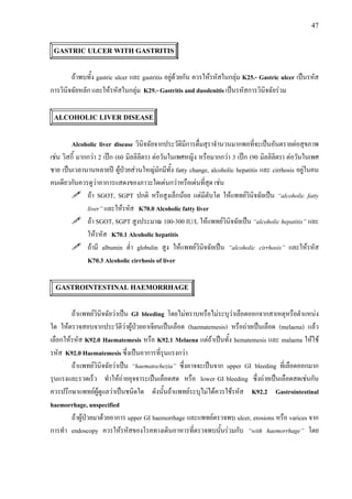 47
GASTRIC ULCER WITH GASTRITIS
ถาพบทั้ง gastric ulcer และ gastritis อยูดวยกัน ควรใหรหัสในกลุม K25.- Gastric ulcer เปนรหัส
การวินิจฉัยหลัก และใหรหัสในกลุม K29.- Gastritis and duodenitis เปนรหัสการวินิจฉัยรวม
ALCOHOLIC LIVER DISEASE
Alcoholic liver disease วินิจฉัยจากประวัติมีการดื่มสุราจํานวนมากพอที่จะเปนอันตรายตอสุขภาพ
เชน วิสกี้ มากกวา 2 เปก (60 มิลลิลิตร) ตอวันในเพศหญิง หรือมากกวา 3 เปก (90 มิลลิลิตร) ตอวันในเพศ
ชาย เปนเวลานานหลายป ผูปวยสวนใหญมักมีทั้ง fatty change, alcoholic hepatitis และ cirrhosis อยูในคน
คนเดียวกันควรดูวาอาการแสดงของภาวะใดเดนกวาหรือเดนที่สุด เชน
ถา SGOT, SGPT ปกติ หรือสูงเล็กนอย แตมีตับโต ใหแพทยวินิจฉัยเปน “alcoholic fatty
liver” และใหรหัส K70.0 Alcoholic fatty liver
ถา SGOT, SGPT สูงประมาณ 100-300 IU/L ใหแพทยวินิจฉัยเปน “alcoholic hepatitis” และ
ใหรหัส K70.1 Alcoholic hepatitis
ถามี albumin ต่ํา globulin สูง ใหแพทยวินิจฉัยเปน “alcoholic cirrhosis” และใหรหัส
K70.3 Alcoholic cirrhosis of liver
GASTROINTESTINAL HAEMORRHAGE
ถาแพทยวินิจฉัยวาเปน GI bleeding โดยไมทราบหรือไมระบุวาเลือดออกจากสาเหตุหรือตําแหนง
ใด ใหตรวจสอบจากประวัติวาผูปวยอาเจียนเปนเลือด (haematemesis) หรือถายเปนเลือด (melaena) แลว
เลือกใหรหัส K92.0 Haematemesis หรือ K92.1 Melaena แตถาเปนทั้ง hematemesis และ malaena ใหใช
รหัส K92.0 Haematemesis ซึ่งเปนอาการที่รุนแรงกวา
ถาแพทยวินิจฉัยวาเปน “haematochezia” ซึ่งอาจจะเปนจาก upper GI bleeding ที่เลือดออกมาก
รุนแรงและรวดเร็ว ทําใหถายอุจจาระเปนเลือดสด หรือ lower GI bleeding ซึ่งถายเปนเลือดสดเชนกัน
ควรปรึกษาแพทยผูดูแลวาเปนชนิดใด ดังนั้นถาแพทยระบุไมไดควรใชรหัส K92.2 Gastrointestinal
haemorrhage, unspecified
ถาผูปวยมาดวยอาการ upper GI haemorrhage และแพทยตรวจพบ ulcer, erosions หรือ varices จาก
การทํา endoscopy ควรใหรหัสของโรคทางเดินอาหารที่ตรวจพบนั้นรวมกับ “with haemorrhage” โดย
 