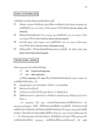 49
TOXIC LIVER DISEASES
โรคตับที่เกิดจากยาหรือสารพิษแบงออกเปนชนิดตางๆ ดังนี้
มีลักษณะ cholestasis คือเหลืองมาก อุจจาระสีซีด ตรวจเลือดพบวาระดับ alkaline phosphatase สูง
แพทยวินิจฉัยวา toxic liver disease รวมกับ cholestasis ใหรหัส K71.0 Toxic liver disease with
cholestasis
มีลักษณะตับอักเสบเฉียบพลัน มี liver enzymes สูง แพทยวินิจฉัยวา toxic liver disease รวมกับ
acute hepatitis ใหรหัส K71.2 Toxic liver disease with acute hepatitis
พบรวมกับ hepatic failure (hepatic coma) แพทยวินิจฉัยวา toxic liver disease รวมกับ hepatic
failure ใหรหัส K71.1 Toxic liver disease with hepatic necrosis
ถาเปนแบบเรื้อรัง ใหรหัสตามที่แพทยวินิจฉัยจากผลการตรวจชิ้นเนื้อ เชน K71.3 Toxic liver
disease with chronic persistent hepatitis
SEPTICAEMIA / SEPSIS
รหัสของ septicaemia ประกอบดวยรหัสในกลุม
A40.- Streptococcal septicaemia
A41.- Other septicaemia
การวินิจฉัย septicaemia หรือ sepsis เปนการวินิจฉัยหลักตองมีหลักฐานมี systemic response ตอ
การติดเชื้อตอไปนี้อยางนอย 2 ขอ
อุณหภูมิกายสูงกวา 38.0 องศาเซลเซียส หรือต่ํากวา 36 องศาเซลเซียส
ชีพจรมากกวา 90 ครั้ง/นาที
หายใจมากกวา 20 ครั้ง/นาที หรือ paCO2 นอยกวา 32 มิลลิเมตรปรอท
เม็ดเลือดขาวมากกวา 12,000 ตัว/ลบ.มม. หรือนอยกวา 4,000 ตัว/ลบ.มม. หรือมี band form มากกวา
รอยละ 10
ภาวะ septicaemia หรือ sepsis อาจพบหรือไมพบหลักฐานการติดเชื้อที่อวัยวะตางๆ เชน
pneumonia,pyelonephritis เปนตน ใหใชรหัสของการติดเชื้อที่ทราบแหลงติดเชื้อ หรือรหัสของสาเหตุที่
สงสัยเปนรหัสการวินิจฉัยหลัก แตถาไมพบแหลงติดเชื้อ มีแตหลักฐานวามี systemic response ตอการติดเชื้อ
อยางนอย 2 ขอและใหการรักษาดวยยาปฏิชีวนะที่ใชในการรักษาภาวะ sepsis ในระยะเวลาที่เหมาะสม เชน
5 – 7 วัน แลวตอบสนองตอการรักษาในเวลาอันควร หรือเสียชีวิตในระหวางรักษา ใหใช septicaemia เปน
การวินิจฉัยหลักโดยใหรหัส septicaemia ตามเชื้อที่เพาะเชื้อขึ้นและแพทยรับรองแลว เชน A41.3
 