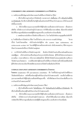 5
COMORBIDITY (PRE-ADMISSION COMORBIDITY) (การวินิจฉัยรวม)
A. องคประกอบที่สําคัญตามคําจํากัดความของโรคที่เปนการวินิจฉัยรวม ไดแก
1. เปนโรคที่ปรากฏรวมกับการวินิจฉัยหลัก หมายความวา เกิดขึ้นกอน หรือ พรอมกับโรคที่เปน
การวินิจฉัยหลัก คือ เปนโรคที่เกิดขึ้นในตัวผูปวยตั้งแตกอนรับเขาไวรักษาในโรงพยาบาล มิใชโรคแทรกที่
เกิดขึ้นมาภายหลัง
2. เปนโรคที่มีความรุนแรงมากพอที่ทําใหผูปวยมีความเสี่ยงตอการเกิดโรคแทรก เสี่ยงตอการ
เสียชีวิต หรือพิการระหวางรักษาตัวอยูในโรงพยาบาล ทําใหตองเพิ่มการตรวจพิเศษ เพิ่มยาหรือเวชภัณฑ
ตองไดรับการดูแลเพิ่มเติมจากแพทยผูเชี่ยวชาญแผนกอื่นๆ และตองทําการรักษาเพิ่มเติม
3. แพทยสามารถบันทึกการวินิจฉัยรวมไดมากกวา 1 โรค โดยไมจํากัดจํานวนสูงสุดที่จะบันทึกได
B. โรคที่มักเปนการวินิจฉัยรวม ไดแก โรคเรื้อรังตางๆ เชน เบาหวาน ความดันโลหิตสูง ไตวาย
เรื้อรัง โรคหัวใจขาดเลือด หรือโรคประจําตัวผูปวย เชน systemic lupus erythematosus, old
cerebrovascular accident ฯลฯ ในกรณีที่ผูปวยบาดเจ็บหลายตําแหนง มักมีบาดแผลตางๆ ที่มีความรุนแรง
นอยกวาบาดแผลหลักเปนการวินิจฉัยรวมอยูเสมอ
C. การใหรหัสโรคที่เปนการวินิจฉัยรวมทุกรหัส ตองมีการวินิจฉัยโรคอยางเปนลายลักษณอักษรของ
แพทยผูดูแล หรือรวมกันรักษาเปนหลักฐานรับรองการบันทึกรหัสเสมอ ผูใหรหัสไมสามารถนําผลการ
ตรวจเลือด การตรวจปสสาวะ หรือการตรวจพิเศษอื่นใด ที่มิใชคําวินิจฉัยโรคของแพทยมาตีความเปนการ
วินิจฉัยรวมเองโดยพลการ หากมีขอสงสัยวาผูปวยจะมีโรคที่เปนการวินิจฉัยรวมอื่นใดที่แพทยลืมบันทึก
ผูใหรหัสควรสงเวชระเบียนใหแพทยพิจารณาทบทวนวินิจฉัยโรคเพิ่มเติมกอนใหรหัส
COMPLICATION (POST-ADMISSION COMORBIDITY) (โรคแทรก)
โรคแทรก (complication หรือ post-admission comorbidity) คือ โรคที่ไมปรากฏรวมกับโรคที่เปนการ
วินิจฉัยหลักตั้งแตแรก แตเกิดขึ้นหลังจากผูปวยเขารับการรักษาในโรงพยาบาลแลว และเปนโรคที่มีความ
รุนแรงมากพอที่จะทําใหผูปวยมีความเสี่ยงตอชีวิตสูงมากขึ้น หรือใชทรัพยากรในการรักษาเพิ่มขึ้นระหวาง
การรักษาตัวในโรงพยาบาลครั้งนี้
A. องคประกอบที่สําคัญตามคําจํากัดความของโรคแทรก ไดแก
1. เปนโรคที่เกิดขึ้นภายหลัง ไมเกิดขึ้นกอน หรือ ไมเกิดพรอมกับโรคที่เปนการวินิจฉัยหลัก คือ
เปนโรคที่เกิดขึ้นหลังจากผูปวยเขารับการรักษาในโรงพยาบาลแลว
2. เปนโรคที่มีความรุนแรงมากพอที่ทําใหผูปวยมีความเสี่ยงตอการเกิดโรคแทรก เสี่ยงตอการ
เสียชีวิต หรือพิการระหวางรักษาตัวอยูในโรงพยาบาล หรือทําใหตองเพิ่มการตรวจพิเศษ เพิ่มยาหรือ
เวชภัณฑ ตองไดรับการดูแลเพิ่มเติมจากแพทยผูเชี่ยวชาญแผนกอื่นๆ และตองทําการรักษาเพิ่มเติม
 