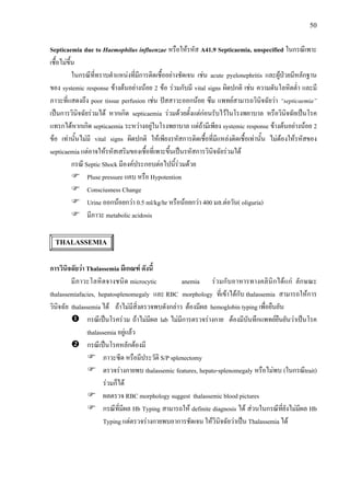 50
Septicaemia due to Haemophilus influenzae หรือใหรหัส A41.9 Septicaemia, unspecified ในกรณีเพาะ
เชื้อไมขึ้น
ในกรณีที่ทราบตําแหนงที่มีการติดเชื้ออยางชัดเจน เชน acute pyelonephritis และผูปวยมีหลักฐาน
ของ systemic response ขางตนอยางนอย 2 ขอ รวมกับมี vital signs ผิดปกติ เชน ความดันโลหิตต่ํา และมี
ภาวะที่แสดงถึง poor tissue perfusion เชน ปสสาวะออกนอย ซึม แพทยสามารถวินิจฉัยวา “septicaemia”
เปนการวินิจฉัยรวมได หากเกิด septicaemia รวมดวยตั้งแตกอนรับไวในโรงพยาบาล หรือวินิจฉัยเปนโรค
แทรกไดหากเกิด septicaemia ระหวางอยูในโรงพยาบาล แตถามีเพียง systemic response ขางตนอยางนอย 2
ขอ เทานั้นไมมี vital signs ผิดปกติ ใหเพียงรหัสการติดเชื้อที่มีแหลงติดเชื้อเทานั้น ไมตองใหรหัสของ
septicaemia แตอาจใหรหัสเสริมของเชื้อที่เพาะขึ้นเปนรหัสการวินิจฉัยรวมได
กรณี Septic Shock มีองคประกอบตอไปนี้รวมดวย
Pluse pressure แคบ หรือ Hypotention
Consciusness Change
Urine ออกนอยกวา 0.5 ml/kg/hr หรือนอยกวา 400 มล.ตอวัน( oliguria)
มีภาวะ metabolic acidosis
THALASSEMIA
การวินิจฉัยวา Thalassemia มีเกณฑ ดังนี้
มีภาวะโลหิตจางชนิด microcytic anemia รวมกับอาหารทางคลินิกไดแก ลักษณะ
thalassemiafacies, hepatosplenomegaly และ RBC morphology ที่เขาไดกับ thalassemia สามารถใหการ
วินิจฉัย thalassemia ได ถาไมมีสิ่งตรวจพบดังกลาว ตองมีผล hemoglobin typing เพื่อยืนยัน
กรณีเปนโรครวม ถาไมมีผล lab ไมมีการตรวจรางกาย ตองมีบันทึกแพทยยืนยันวาเปนโรค
thalassemia อยูแลว
กรณีเปนโรคหลักตองมี
ภาวะซีด หรือมีประวัติ S/P splenectomy
ตรวจรางกายพบ thalassemic features, hepato-splenomegaly หรือไมพบ (ในกรณีtrait)
รวมก็ได
ผลตรวจ RBC morphology suggest thalassemic blood pictures
กรณีที่มีผล Hb Typing สามารถให definite diagnosis ได สวนในกรณีที่ยังไมมีผล Hb
Typing แตตรวจรางกายพบอาการชัดเจน ใหวินิจฉัยวาเปน Thalassemia ได
 