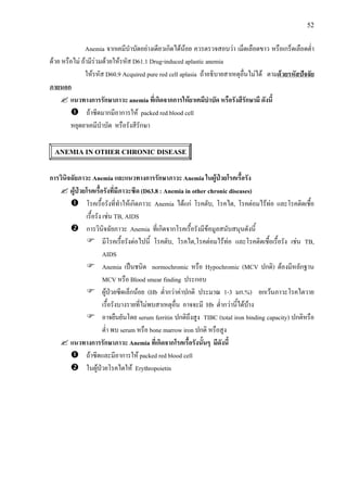 52
Anemia จากเคมีบําบัดอยางเดียวเกิดไดนอย ควรตรวจสอบวา เม็ดเลือดขาว หรือเกร็ดเลือดต่ํา
ดวย หรือไม ถามีรวมดวยใหรหัส D61.1 Drug-induced aplastic anemia
ใหรหัส D60.9 Acquired pure red cell aplasia ถาอธิบายสาเหตุอื่นไมได ตามดวยรหัสปจจัย
ภายนอก
แนวทางการรักษาภาวะ anemia ที่เกิดจากการใหยาเคมีบําบัด หรือรังสีรักษามี ดังนี้
ถาซีดมากมีอาการให packed red blood cell
หยุดยาเคมีบําบัด หรือรังสีรักษา
ANEMIA IN OTHER CHRONIC DISEASE
การวินิจฉัยภาวะ Anemia และแนวทางการรักษาภาวะ Anemia ในผูปวยโรคเรื้อรัง
ผูปวยโรคเรื้อรังที่มีภาวะซีด (D63.8 : Anemia in other chronic diseases)
โรคเรื้อรังที่ทําใหเกิดภาวะ Anemia ไดแก โรคตับ, โรคไต, โรคตอมไรทอ และโรคติดเชื้อ
เรื้อรัง เชน TB, AIDS
การวินิจฉัยภาวะ Anemia ที่เกิดจากโรคเรื้อรังมีขอมูลสนับสนุนดังนี้
มีโรคเรื้อรังตอไปนี้ โรคตับ, โรคไต,โรคตอมไรทอ และโรคติดเชื้อเรื้อรัง เชน TB,
AIDS
Anemia เปนชนิด normochromic หรือ Hypochromic (MCV ปกติ) ตองมีหลักฐาน
MCV หรือ Blood smear finding ประกอบ
ผูปวยซีดเล็กนอย (Hb ต่ํากวาคาปกติ ประมาณ 1-3 มก.%) ยกเวนภาวะโรคไตวาย
เรื้อรังบางรายที่ไมพบสาเหตุอื่น อาจจะมี Hb ต่ํากวานี้ไดบาง
อาจยืนยันโดย serum ferritin ปกติถึงสูง TIBC (total iron binding capacity) ปกติหรือ
ต่ํา พบ serum หรือ bone marrow iron ปกติ หรือสูง
แนวทางการรักษาภาวะ Anemia ที่เกิดจากโรคเรื้อรังนั้นๆ มีดังนี้
ถาซีดและมีอาการให packed red blood cell
ในผูปวยโรคไตให Erythropoietin
 