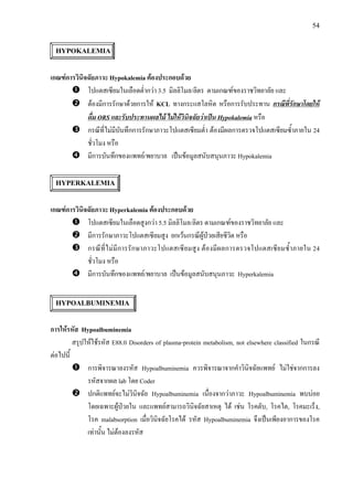 54
HYPOKALEMIA
เกณฑการวินิจฉัยภาวะ Hypokalemia ตองประกอบดวย
โปแตสเซียมในเลือดต่ํากวา 3.5 มิลลิโมล/ลิตร ตามเกณฑของราชวิทยาลัย และ
ตองมีการรักษาดวยการให KCL ทางกระแสโลหิต หรือการรับประทาน กรณีที่รักษาโดยให
ดื่ม ORS และรับประทานผลไม ไมใหวินิจฉัยวาเปน Hypokalemia หรือ
กรณีที่ไมมีบันทึกการรักษาภาวะโปแตสเซียมต่ํา ตองมีผลการตรวจโปแตสเซียมซ้ําภายใน 24
ชั่วโมง หรือ
มีการบันทึกของแพทย/พยาบาล เปนขอมูลสนับสนุนภาวะ Hypokalemia
HYPERKALEMIA
เกณฑการวินิจฉัยภาวะ Hyperkalemia ตองประกอบดวย
โปแตสเซียมในเลือดสูงกวา 5.5 มิลลิโมล/ลิตร ตามเกณฑของราชวิทยาลัย และ
มีการรักษาภาวะโปแตสเซียมสูง ยกเวนกรณีผูปวยเสียชีวิต หรือ
กรณีที่ไมมีการรักษาภาวะโปแตสเซียมสูง ตองมีผลการตรวจโปแตสเซียมซ้ําภายใน 24
ชั่วโมง หรือ
มีการบันทึกของแพทย/พยาบาล เปนขอมูลสนับสนุนภาวะ Hyperkalemia
HYPOALBUMINEMIA
การใหรหัส Hypoalbuminemia
สรุปใหใชรหัส E88.0 Disorders of plasma-protein metabolism, not elsewhere classified ในกรณี
ตอไปนี้
การพิจารณาลงรหัส Hypoalbuminemia ควรพิจารณาจากคําวินิจฉัยแพทย ไมใชจากการลง
รหัสจากผล lab โดย Coder
ปกติแพทยจะไมวินิจฉัย Hypoalbuminemia เนื่องจากวาภาวะ Hypoalbuminemia พบบอย
โดยเฉพาะผูปวยใน และแพทยสามารถวินิจฉัยสาเหตุ ได เชน โรคตับ, โรคไต, โรคมะเร็ง,
โรค malabsorption เมื่อวินิจฉัยโรคได รหัส Hypoalbuminemia จึงเปนเพียงอาการของโรค
เทานั้น ไมตองลงรหัส
 