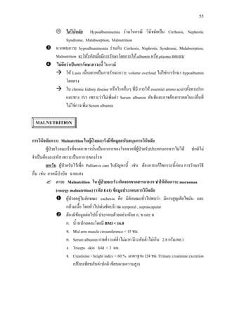 55
ไมวินิจฉัย Hypoalbuminemia รวมในกรณี วินิจฉัยเปน Cirrhosis, Nephrotic
Syndrome, Malabsorption, Malnutrition
หากพบภาวะ hypoalbuminemia รวมกับ Cirrhosis, Nephrotic Syndrome, Malabsorption,
Malnutrition จะใหรหัสเมื่อมีการรักษาโดยการให albumin หรือ plasma ทดแทน
ไมถือวาเปนการรักษาภาวะนี้ ในกรณี
ให Lasix เนื่องจากเปนการรักษาภาวะ volume overload ไมใชการรักษา hypoalbumin
โดยตรง
ใน chronic kidney disease หรือโรคอื่นๆ ที่มี การให essential amino acid (ทั้งทางปาก
และทาง IV) เพราะวาไมเพิ่มคา Serum albumin ทันทีและอาจตองการผลในแงอื่นที่
ไมใชการเพิ่ม Serum albumin
MALNUTRITION
การวินิจฉัยภาวะ Malnutrition ในผูปวยมะเร็งมีขอมูลสนับสนุนการวินิจฉัย
ผูปวยโรคมะเร็งที่ขาดอาหารนั้นเปนอาการของโรคจากที่ผูปวยรับประทานอาหารไมได ปกติไม
จําเปนตองลงรหัส เพราะเปนอาการของโรค
ยกเวน ผูปวยรับไวเพื่อ Palliative care ในปญหานี้ เชน ตองการแกไขภาวะนี้กอน การรักษาวิธี
อื่น เชน ยาเคมีบําบัด ฉายแสง
ภาวะ Malnutrition ใน ผูปวยมะเร็ง เกิดจากขาดสารอาหาร ทําใหเกิดภาวะ marasmus
(energy malnutrition) (รหัส E41) ขอมูลประกอบการวินิจฉัย
ผูปวยอยูในลักษณะ cachexia คือ มีลักษณะทั่วไปพบวา มีการสูญเสียไขมัน และ
กลามเนื้อ โดยทั่วไปเดนชัดบริเวณ temporal , suprascapular
ตองมีขอมูลตอไปนี้ ประกอบดวยอยางนอย ก, ข และ ค
ก. น้ําหนักลดลงโดยมี BMI < 16.0
ข. Mid arm muscle circumference < 15 ซม.
ค. Serum albumin อาจต่ํา (แตต่ําไมมาก มีระดับต่ําไมเกิน 2.8 กรัม/ดล.)
ง. Triceps skin fold < 3 มม.
จ. Creatinine - height index < 60 % มาตรฐาน (24 ชม. Urinary creatinine excretion
เปรียบเทียบกับคาปกติ เทียบตามความสูง)
 