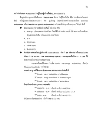56
การวินิจฉัยภาวะ Malnutrition ในผูปวยกลุมโรคเรื้อรัง (Chronic disease)
ขอมูลสนับสนุนการวินิจฉัยภาวะ Malnutrition ที่พบ ในผูปวยเรื้อรัง ที่มีอาการเฉียบพลันแทรก
ซอน หรือผูปวยโรคเฉียบพลันรุนแรง เชน อุบัติเหตุ และภาวะติดเชื้อในกระแสเลือด มีลักษณะ
malnutrition ชนิด Kwashiorkor (protein malnutrition) รหัส E40 มีขอมูลสนับสนุนการวินิจฉัย ดังนี้
มีลักษณะอาการทางคลินิกดังตอไปนี้ อยางนอย 3 ขอ
ก. ผมหลุดรวงงาย (ทดสอบโดยดึงผม โดยใชนิ้วหัวแมมือ และนิ้วชี้ดึงผมจากบริเวณศีรษะ
ดานบนมีผม 3 เสน หรือมากกวาดึงออกไดงาย
ข. บวม
ค. ผิวหนังแตก
ง. แผลหายยาก
จ. มีแผลกดทับ
รวมกับการตรวจหองปฏิบัติการมี Serum albumin ต่ํากวา 2.8 กรัม/ดล. หรือ Transferrin
นอยกวา 150 มก. /ดล. Total iron-binding capacity < 200 µg/dl เม็ดเลือดขาว < 1500 ไม
ตอบสนองตอการทดสอบทางผิวหนัง
นอกจากนี้อาจมีลักษณะรวมทั้ง Protein และ energy malnutrition เรียกวา
Marasmic Kwashiorkor (รหัส E42)
เกณฑมาตรฐานที่ใชแยกระดับของภาวะ Malnutrition ดังตอไปนี้
Protein - energy malnutrition of mild degree
Protein - energy malnutrition of moderate degree
Protein - energy malnutrition of severe degree
โดยใชเกณฑมาตรฐานของ WHO คือ
BMI 17.0 - 18.49 เรียกวา ระดับ 1 (mild) E44.1
BMI 16.0 - 16.99 เรียกวา ระดับ 2 (moderate) E44.0
BMI < 16.00 เรียกวา ระดับ 3 (severe) E43
ถามีรายละเอียดของอาการ ใหใชรหัส E40-E42 แทน
 