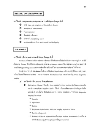 57
HEPATIC ENCEPHALOPATHY
การวินิจฉัยวา Hepatic encephalopathy (K72.-) มีขอมูลสนับสนุน ดังนี้
อาจมี signs and symptoms of chronic liver disease
Alteration of consciousness
Flapping tremor
มีผล LFT สนับสนุน
อาจพบวา precipitating causes
ตอบสนองตอการรักษา ของ Hepatic encephalopathy
CIRRHOSIS
การวินิจฉัยวามี Cirrhosis of liver มีขอมูลสนับสนุน ดังนี้
Cirrhosis เกิดจากการที่มีการทําลาย เสียหาย ที่เกิดขึ้นอยางเรื้อรังตอเนื้อตับจากสาเหตุตางๆ ทําให
เกิดสภาพ fibrosis ทําใหเกิดการเปลี่ยนแปลงทั้งทาง architecture และหนาที่การทํางานของตับ อาจพบวามี
การสราง Regenerating nodules ทดแทนสวนที่หายไป แตก็ไมสามารถทดแทนการทํางานไดทั้งหมด
ถึงแมวาการวินิจฉัย Cirrhosis นั้นเปนการวินิจฉัยทาง pathology แตในทางปฏิบัติสามารถพิจารณา
ใหการวินิจฉัยไดจากอาการแสดง การตรวจรางกาย biochemical test และ/หรือหลักฐานทาง diagnostic
imaging
การวินิจฉัยวามี Cirrhosis นั้นควรพิจารณา
พิจารณาจาก Clinical เปนหลัก โดยการตรวจรางกายจะพบอาการที่เกิดจากการสูญเสีย
การทํางานของตับหลายๆอยางรวมกัน ไดแก (ในการพิจารณาควรมีหลักฐานบันทึก
มากกวา 3 อยางขึ้นไป ถาบันทึกนอยกวา 3 อยาง ควรมีผล LFT หรือผล diagnostic
imaging ประกอบ)
Jaundice
Spider nevi
Palmar
Erythema, Gynecomastia, testicular atrophy, decrease of libido
Parotid enlargement
Evidence of Portal hypertension เชน caput medusa, hemorrhoids (รวมถึงอาจ
เคยทํา Endoscopy พบ esophageal หรือ gastric varies)
 