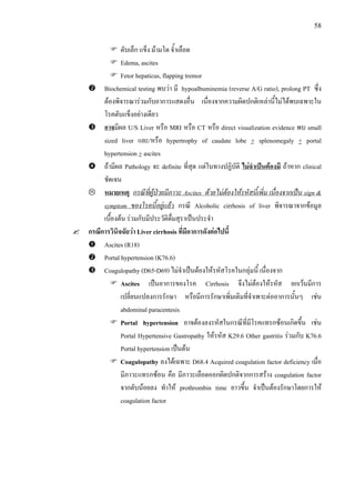 58
ตับเล็ก แข็ง มามโต จ้ําเลือด
Edema, ascites
Fetor hepaticus, flapping tremor
Biochemical testing พบวา มี hypoalbuminemia (reverse A/G ratio), prolong PT ซึ่ง
ตองพิจารณารวมกับอาการแสดงอื่น เนื่องจากความผิดปกติเหลานี้ไมไดพบเฉพาะใน
โรคตับแข็งอยางเดียว
อาจมีผล U/S Liver หรือ MRI หรือ CT หรือ direct visualization evidence พบ small
sized liver และ/หรือ hypertrophy of caudate lobe + splenomegaly + portal
hypertension + ascites
ถามีผล Pathology จะ definite ที่สุด แตในทางปฏิบัติ ไมจําเปนตองมี ถาหาก clinical
ชัดเจน
หมายเหตุ กรณีที่ผูปวยมีภาวะ Ascites ดวยไมตองใหรหัสนี้เพิ่ม เนื่องจากเปน sign &
symptom ของโรคนี้อยูแลว กรณี Alcoholic cirrhosis of liver พิจารณาจากขอมูล
เบื้องตน รวมกับมีประวัติดื่มสุราเปนประจํา
กรณีการวินิจฉัยวา Liver cirrhosis ที่มีอาการดังตอไปนี้
Ascites (R18)
Portal hypertension (K76.6)
Coagulopathy (D65-D69) ไมจําเปนตองใหรหัสโรคในกลุมนี้ เนื่องจาก
Ascites เปนอาการของโรค Cirrhosis จึงไมตองใหรหัส ยกเวนมีการ
เปลี่ยนแปลงการรักษา หรือมีการรักษาเพิ่มเติมที่จําเพาะตออาการนั้นๆ เชน
abdominal paracentesis
Portal hypertension อาจตองลงรหัสในกรณีที่มีโรคแทรกซอนเกิดขึ้น เชน
Portal Hypertensive Gastropathy ใหรหัส K29.6 Other gastritis รวมกับ K76.6
Portal hypertension เปนตน
Coagulopathy ลงไดเฉพาะ D68.4 Acquired coagulation factor deficiency เมื่อ
มีภาวะแทรกซอน คือ มีภาวะเลือดออกผิดปกติจากการสราง coagulation factor
จากตับนอยลง ทําให prothrombin time ยาวขึ้น จําเปนตองรักษาโดยการให
coagulation factor
 