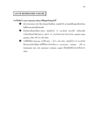 59
ACUTE RESPIRATORY FAILURE
การวินิจฉัยวา Acute respiratory failure มีขอมูลสนับสนุนดังนี้
มีอาการทางสมอง เชน ซึม ปวดและเวียนศีรษะ หมดสติ ชัก ตรวจพบมีลักษณะเขียวบริเวณ
ริมฝปากและปลายมือปลายเทา
มีระดับแรงดันออกซิเจน (PaO2) ลดลงต่ํากวา 55 ม.ม.ปรอท และ/หรือ ระดับแรงดัน
คารบอนไดออกไซด (PaCO2) สูงกวา 45 ม.ม.ปรอท (ตาม ICD-10-TM standard coding
guideline 2008 หนา 122 MD 1004)
กรณีที่ไมมีผล blood gas อาจใช SpO2 < 88 % แทน PaO2 ลดลงต่ํากวา 55 ม.ม.ปรอท
พิจารณาอนุโลมใหทุกรายที่ไดรับการรักษาโดย on non-invasive ventilator หรือ on
Endotracheal tube with mechanical ventilatory support ถาพบมีบันทึกอาการหรืออาการ
แสดง
 
