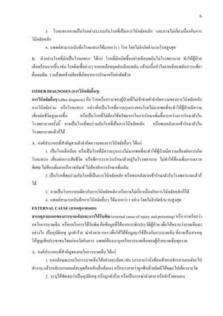 6
3. โรคแทรกอาจเปนโรคตางระบบกับโรคที่เปนการวินิจฉัยหลัก และอาจไมเกี่ยวเนื่องกับการ
วินิจฉัยหลัก
4. แพทยสามารถบันทึกโรคแทรกไดมากกวา 1 โรค โดยไมจํากัดจํานวนโรคสูงสุด
B. ตัวอยางโรคที่มักเปนโรคแทรก ไดแก โรคที่มักเกิดขึ้นอยางเฉียบพลันในโรงพยาบาล ทําใหผูปวย
เดือดรอนมากขึ้น เชน โรคติดเชื้อตางๆ หลอดเลือดอุดตันเฉียบพลัน กลามเนื้อหัวใจตายเฉียบพลันการแพยา
ผื่นลมพิษ รวมถึงผลขางเคียงที่เกิดจากการรักษาหรือผาตัดดวย
OTHER DIAGNOSES (การวินิจฉัยอื่นๆ)
การวินิจฉัยอื่นๆ (other diagnosis) คือ โรคหรือภาวะของผูปวยที่ไมเขาขายคําจํากัดความของการวินิจฉัยหลัก
การวินิจฉัยรวม หรือโรคแทรก กลาวคือเปนโรคที่ความรุนแรงของโรคไมมากพอที่จะทําใหผูปวยมีความ
เสี่ยงตอชีวิตสูงมากขึ้น หรือเปนโรคที่ไมตองใชทรัพยากรในการรักษาเพิ่มขึ้นระหวางการรักษาตัวใน
โรงพยาบาลครั้งนี้ อาจเปนโรคที่พบรวมกับโรคที่เปนการวินิจฉัยหลัก หรือพบหลังจากเขารักษาตัวใน
โรงพยาบาลแลวก็ได
A. องคประกอบที่สําคัญตามคําจํากัดความของการวินิจฉัยอื่นๆ ไดแก
1. เปนโรคเล็กนอย หรือเปนโรคที่มีความรุนแรงไมมากพอที่จะทําใหผูปวยมีความเสี่ยงตอการเกิด
โรคแทรก เสี่ยงตอการเสียชีวิต หรือพิการระหวางรักษาตัวอยูในโรงพยาบาล ไมทําใหตองเพิ่มการตรวจ
พิเศษ ไมตองเพิ่มยาหรือเวชภัณฑ ไมตองทําการรักษาเพิ่มเติม
2. เปนโรคที่พบรวมกับโรคที่เปนการวินิจฉัยหลัก หรือพบหลังจากเขารักษาตัวในโรงพยาบาลแลวก็
ได
3. อาจเปนโรคระบบเดียวกับการวินิจฉัยหลัก หรืออาจไมเกี่ยวเนื่องกับการวินิจฉัยหลักก็ได
4. แพทยสามารถบันทึกการวินิจฉัยอื่นๆ ไดมากกวา 1 อยาง โดยไมจํากัดจํานวนสูงสุด
EXTERNAL CAUSE (สาเหตุภายนอก)
สาเหตุภายนอกของการบาดเจ็บและการไดรับพิษ (external cause of injury and poisoning) หรือ อาจเรียกวา
กลไกการบาดเจ็บ หรือกลไกการไดรับพิษ คือขอมูลที่ไดจากการซักประวัติผูปวย เพื่อใหทราบวาบาดเจ็บมา
อยางไร เปนอุบัติเหตุ ถูกทําราย ฆาตัวตาย ฯลฯ เพื่อใหไดขอมูลมาใชปองกันการบาดเจ็บ ที่อาจเปนสาเหตุ
ใหสูญเสียประชาชนไทยกอนวัยอันควร แพทยตองระบุกลไกการบาดเจ็บของผูปวยบาดเจ็บทุกราย
A. องคประกอบที่สําคัญของกลไกการบาดเจ็บ ไดแก
1. บอกลักษณะกลไกการบาดเจ็บไดอยางละเอียด เชน บรรยายวานั่งซอนทายรถจักรยานยนตจะไป
ทํางาน แลวรถจักรยานยนตสะดุดกอนหินลื่นลมเอง หรือบรรยายวาถูกฟนดวยมีดอีโตขณะไปเที่ยวงานวัด
2. ระบุไดชัดเจนวาเปนอุบัติเหตุ หรือถูกทําราย หรือเปนการฆาตัวตาย หรือทํารายตนเอง
 