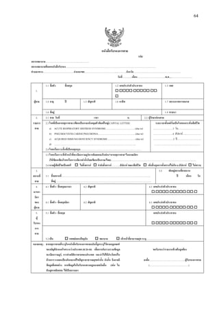 64
หนังสือรับรองการตาย
รหัส
สถานพยาบาล……………………………….….…..………
สถานพยาบาลที่ออกหนังสือรับรอง…………………………………………………………………….……………………………
ตําบล/แขวง…………………………..…….อําเภอ/เขต…………………………………...………..จังหวัด………………………….……………………….
วันที่……...….เดือน……………………………..พ.ศ………………………..
1.1 ชื่อตัว ชื่อสกุล 1.2 เลขประจําตัวประชาชน 1.3 เพศ
1. - - - -
ผูตาย 1.4 อายุ ป 1.5 สัญชาติ 1.6 อาชีพ 1.7 สถานภาพการสมรส
1.8 ที่อยู 1.9 ศาสนา
2. 2.1 ตาย วันที่ เวลา น. 2.2 ผูรักษากอนตาย
รายการ 2.3 โรคที่เปนสาเหตุการตาย (เขียนเปนภาษาอังกฤษตัวพิมพใหญ(CAPITAL LETTER) ระยะเวลาตั้งแตเริ่มเปนโรคจนกระทั่งเสียชีวิต
ตาย a) ACUTE RESPIRATORY DISTRESS SYNDROME………...……………………..(due to) ……………………3 วัน…………….…………
b) PNEUMOCYSTIS CARINII PNEUMONIA………………………………………..(due to) ……………………4 สัปดาห…….…………….
c) ACQUIRED IMMUNO-DEFICIENCY SYNDROME……………………………...(due to) ……….……………2 ป…….…………………..
d) ……………………………………………………………………………………….. …………………………………………………
2.4 โรคหรือภาวะอื่นที่เปนเหตุหนุน…………………………………………………………………
2.5 โรคหรือภาวะที่เจาหนาที่ทะเบียนราษฎรควรคัดลอกลงในชอง"สาเหตุการตาย"ในมรณบัตร
(ใหเขียนเพียงโรคหรือภาวะเดียวเทานั้นโดยเขียนเปนภาษาไทย)……………………………………………………………………………………………
2.6 หากผูเสียชีวิตเปนสตรี ไมตั้งครรภ กําลังตั้งครรภ………..สัปดาห ขณะเสียชีวิต เพิ่งสิ้นสุดการตั้งครรภไมเกิน 6 สัปดาห ไมทราบ
3. 3.2 พักอยูสถานที่ตายนาน
สถานที่ 3.1 ชื่อสถานที่……………………………………………………………………………………………….. ป เดือน วัน
ตาย ที่อยู……………………………………………………………………………………………………….
4. 4.1 ชื่อตัว - ชื่อสกุลมารดา 4.2 สัญชาติ 4.3 เลขประจําตัวประชาชน
มารดา - - - -
บิดา
ของ 4.1 ชื่อตัว - ชื่อสกุลบิดา 4.2 สัญชาติ 4.3 เลขประจําตัวประชาชน
ผูตาย - - - -
5. 5.1 ชื่อตัว - ชื่อสกุล เลขประจําตัวประชาชน
ผู
รับรอง - - - -
การ
ตาย
5.2 เปน แพทยแผนปจจุบัน พยาบาล เจาหนาที่สาธารณสุข ระบุ………………………………………..
หมายเหตุ : สาเหตุการตายที่ระบุในหนังสือรับรองการตายฉบับนี้ถูกระบุไวตามกฎเกณฑ
ของบัญชีจําแนกโรคระหวางประเทศ (ICD-10) เพื่อการเก็บรวบรวมขอมูล ขอรับรองวารายงานขางตนถูกตอง
ทะเบียนราษฎร, การทําสถิติการตายของประเทศ และนําไปใชประโยชนใน
ดานการวางแผนปองกันและแกใขปญหาสาธารณสุขเทานั้น ดังนั้น จึงอาจมี ลงชื่อ……………………………………...ผูรับรองการตาย
ขอมูลที่แตกตาง จากขอมูลในใบรับรองทางกฎหมายชนิดอื่น (เชน ใบ (…………………………………………)
ชันสูตรพลิกศพ) ไดเปนธรรมดา
 