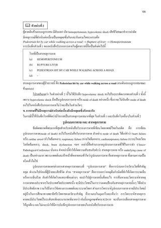 66
ผูตายเดินขามถนนถูกรถชน มีตับแตก เกิด hemoperitoneum, hypovolemic shock เสียชีวิตขณะทําการผาตัด
มีเหตุการณที่ดําเนินตอเนื่องเปนเหตุผลซึ่งกันและกันตามไดอะแกรมคือ
Pedestrian hit by car while walking across a road → Rupture of liver → Hemoperitoneum
การบันทึกสวนที่ 1 ของหนังสือรับรองการตายในผูตายรายนี้จึงเปนดังตอไปนี้
โรคที่เปนสาเหตุการตาย
(a) HEMOPERITONEUM
(b) RUPTURE LIVER
(c) PEDESTRIAN HIT BY CAR WHILE WALKING ACROSS A ROAD
(d) -
สาเหตุการตายของผูปวยรายนี้ คือ Pedestrian hit by car while walking across a road (คนเดินถนนถูกรถชนขณะ
ขามถนน)
โปรดสังเกตวา ในตัวอยางที่ 2 นี้ไมไดบันทึก hypovolemic shock ลงไปในบรรทัดแรกของสวนที่ I ทั้งนี้
เพราะ hypovolemic shock ถือเปนรูปแบบการตาย หรือ mode of death อยางหนึ่ง ซึ่งเราจะไมบันทึก mode of death
ลงไปในหนังสือรับรองการตายไมวาจะเปนในสวนใดๆ
ข. การตายที่ไมมีเหตุการณดําเนินตอเนื่องอันมีเหตุผลซึ่งกันและกัน
ในกรณีนี้ใหบันทึกโรคที่คิดวามีโอกาสเปนสาเหตุการตายมากที่สุด ในสวนที่ 1 และบันทึกโรคอื่นๆในสวนที่ 2
รูปแบบการตาย และ สาเหตุการตาย
ขอผิดพลาดที่พบมากที่สุดสําหรับหนังสือรับรองการตายที่เขียนโดยแพทยไทยในอดีต คือ การเขียน
รูปแบบการตาย(mode of death) ลงไปในหนังสือรับรองการตาย ตัวอยาง mode of death ไดแกคําวา heart failure
หรือ cardiac arrest (หัวใจลมเหลว), respiratory failure (หายใจลมเหลว), cardiorespiratory failure (ระบบไหลเวียน
โลหิตลมเหลว), shock, brain dysfunction ฯลฯ เหลานี้คือคําบรรยายรูปแบบการตายที่ใชในการทํา Clinico-
Pathological-Conference นั่นเอง คําเหลานี้ทําใหเกิดความสับสนกับคําวา สาเหตุการตาย หรือ underlying cause of
death เปนอยางมาก เพราะแพทยและเจาหนาที่หลายคนเขาใจวารูปแบบการตาย คือสาเหตุการตาย ซึ่งตามความเปน
จริงแลวไมใช
รูปแบบการตายแตกตางจากสาเหตุการตายตรงที่ “รูปแบบการตาย” คือการบงบอกวาอวัยวะใดที่สําคัญ
หยุด ทํางานไปกอนที่ผูปวยจะเสียชีวิต สวน “สาเหตุการตาย” คือการบอกวาเหตุตนกําเนิดที่ทําใหเกิดการบาดเจ็บ
หรือการเจ็บปวย อันทําใหเกิดโรคแทรกซอนตางๆ จนนําไปสูการตายนั้นคืออะไร การคนหาและวิเคราะหสาเหตุ
การตายของประชากรในประเทศใดประเทศหนึ่ง จะมีประโยชนในการวางแผนปองกันสาเหตุการตายนั้นๆ ไดอยาง
มีประสิทธิภาพ รวมไปถึงการวิจัยทางการแพทยและระบาดวิทยา สวนการวิเคราะหรูปแบบการตาย อาจมีประโยชน
อยูบางในการศึกษาทางพยาธิสรีรวิทยาของอวัยวะสําคัญ ถาเรามองในมุมกวางจะเห็นวา การวิเคราะหสาเหตุการ
ตายจะมีประโยชนในระดับชาติและนานาชาติมากกวา ดังนั้นกฎเกณฑของ ICD-10 จะเนนการเลือกสาเหตุการตาย
ใหถูกตอง และไมแนะนําใหมีการบันทึกรูปแบบการตายลงในหนังสือรับรองการตาย
ตัวอยางที่ 2
 