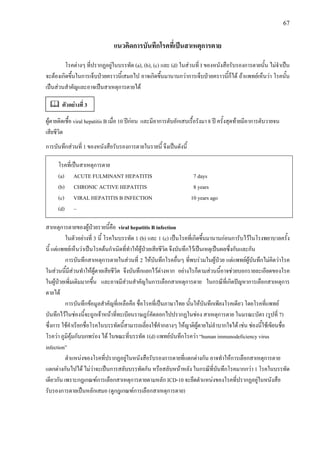 67
แนวคิดการบันทึกโรคที่เปนสาเหตุการตาย
โรคตางๆ ที่ปรากฏอยูในบรรทัด (a), (b), (c) และ (d) ในสวนที่ I ของหนังสือรับรองการตายนั้น ไมจําเปน
จะตองเกิดขึ้นในการเจ็บปวยคราวนี้เสมอไป อาจเกิดขึ้นมานานกวาการเจ็บปวยคราวนี้ก็ได ถาแพทยเห็นวา โรคนั้น
เปนสวนสําคัญและอาจเปนสาเหตุการตายได
ผูตายติดเชื้อ viral hepatitis B เมื่อ 10 ปกอน และมีอาการตับอักเสบเรื้อรังมา 8 ป ครั้งสุดทายมีอาการตับวายจน
เสียชีวิต
การบันทึกสวนที่ 1 ของหนังสือรับรองการตายในรายนี้ จึงเปนดังนี้
โรคที่เปนสาเหตุการตาย
(a) ACUTE FULMINANT HEPATITIS 7 days
(b) CHRONIC ACTIVE HEPATITIS 8 years
(c) VIRAL HEPATITIS B INFECTION 10 years ago
(d) –
สาเหตุการตายของผูปวยรายนี้คือ viral hepatitis B infection
ในตัวอยางที่ 3 นี้ โรคในบรรทัด 1 (b) และ 1 (c) เปนโรคที่เกิดขึ้นมานานกอนการับไวในโรงพยาบาลครั้ง
นี้ แตแพทยเห็นวาเปนโรคตนกําเนิดที่ทําใหผูปวยเสียชีวิต จึงบันทึกไวเปนเหตุเปนผลซึ่งกันและกัน
การบันทึกสาเหตุการตายในสวนที่ 2 ใหบันทึกโรคอื่นๆ ที่พบรวมในผูปวย แตแพทยผูบันทึกไมคิดวาโรค
ในสวนนี้มีสวนทําใหผูตายเสียชีวิต จึงบันทึกแยกไวตางหาก อยางไรก็ตามสวนนี้อาจชวยบอกรายละเอียดของโรค
ในผูปวยเพิ่มเติมมากขึ้น และอาจมีสวนสําคัญในการเลือกสาเหตุการตาย ในกรณีที่เกิดปญหาการเลือกสาเหตุการ
ตายได
การบันทึกขอมูลสําคัญที่เหลือคือ ชื่อโรคที่เปนภาษาไทย นั้นใหบันทึกเพียงโรคเดียว โดยโรคที่แพทย
บันทึกไวในชองนี้จะถูกเจาหนาที่ทะเบียนราษฎรคัดลอกไปปรากฏในชอง สาเหตุการตาย ในมรณะบัตร (รูปที่ 7)
ซึ่งการ ใชคําเรียกชื่อโรคในบรรทัดนี้สามารถเลี่ยงใชคํากลางๆ ใหญาติผูตายไมลําบากใจได เชน ชองนี้ใชเขียนชื่อ
โรควา ภูมิคุมกันบกพรอง ได ในขณะที่บรรทัด 1(d) แพทยบันทึกโรควา “human immunodeficiency virus
infection”
ตําแหนงของโรคที่ปรากฏอยูในหนังสือรับรองการตายที่แตกตางกัน อาจทําใหการเลือกสาเหตุการตาย
แตกตางกันไปได ไมวาจะเปนการสลับบรรทัดกัน หรือสลับหนาหลัง ในกรณีที่บันทึกโรคมากกวา 1 โรคในบรรทัด
เดียวกัน เพราะกฎเกณฑการเลือกสาเหตุการตายตามหลัก ICD-10 จะยึดตําแหนงของโรคที่ปรากฏอยูในหนังสือ
รับรองการตายเปนหลักเสมอ (ดูกฎเกณฑการเลือกสาเหตุการตาย)
ตัวอยางที่ 3
 