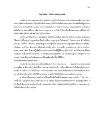 68
กฎเกณฑการเลือกสาเหตุการตาย
การเลือกสาเหตุการตายตามหลักการของ ICD-10 นั้นมีหลักสากลอยูวา ผูตายแตละรายจะมีสาเหตุการตาย
จากโรคเพียงโรคเดียวเทานั้น ถาแพทยบันทึกโรคหลายโรคไวในหนังสือรับรองการตาย นักเวชสถิติหรือผูรวบรวม
สถิติการตาย จะตองเลือกโรคใดเพียงโรคหนึ่งมานับเปนสาเหตุการตาย 1 สาเหตุ แลวรวบรวมสถิติการตายโดยรวม
ดังนั้นในการรายงานสถิติการตายจําแนกตามสาเหตุการตาย หนวยที่นับจึงแจงนับเปนรายคนเสมอ (ไมเหมือนกับ
สถิติการเจ็บปวยซึ่งหนวยที่แจงนับจะนับเปนรายโรค)
การกําหนดใหเลือกสาเหตุการตายเพียงโรคเดียวทําใหเกิดปญหายุงยากในการเลือก และเกิดความผิดพลาด
ไดมาก ทั้งนี้เปนเพราะวากฎเกณฑการเลือกโรคที่เปนสาเหตุการตายใชหลักพยาธิสรีรวิทยามาจําแนก วาโรคใดเปน
สาเหตุของโรคอื่นๆ ไดหรือไม ผูที่จะใชกฎเกณฑนี้ไดถูกตองจําเปนจะตองมีความรูลึกซึ้งในเรื่องกายวิภาคศาสตร
สรีรวิทยา พยาธิวิทยา มีความรูกวางในเรื่องโรคติดเชื้อ มะเร็ง การบาดเจ็บ ความพิการแตกําเนิดโรคของอวัยวะ
ตางๆ โรคแทรกซอน ในทางปฏิบัติจริงในหลายประเทศจึงตองใชผูที่ผานการศึกษากายวิภาคสรีรวิทยา พยาธิวิทยา
และชีวเคมี ในชั้นพรีคลีนิกอยางนอย 2 ป แลวเรียนตอทางเวชสถิติอีก 2 ป จนจบปริญญาตรีมาเปนผูเลือกสาเหตุ
การตาย ในขณะที่ประเทศไทยยังขาดแคลนผูมีคุณวุฒิทางดานนี้ ทําใหมีปญหา
ในการเลือกสาเหตุการตายอยางมาก
การเลือกสาเหตุการตายในกรณีที่แพทยผูบันทึกหนังสือรับรองการตาย บันทึกสาเหตุการตายมาเพียง
สาเหตุเดียว จะทําการเลือกโรคนั้นเปนสาเหตุการตายโดยอัตโนมัติ ยกเวนกรณีที่แพทยบันทึกเพียงแตรูปแบบการ
ตายเชน หัวใจลมเหลว หายใจลมเหลว มาเพียงอยางเดียว จะตองสงหนังสือรับรองการตายใหแพทยชวยสรุปใหม
เพราะถานําเอารูปแบบการตายไปใชเปนสาเหตุการตายจะทําใหเกิดขอผิดพลาดและผลเสียตางๆ มากมาย
สําหรับการเลือกสาเหตุการตายในกรณีที่แพทยบันทึกโรคที่เปนสาเหตุการตายมามากกวา 1 โรค เชน 2
โรคขึ้นไป จําเปนจะตองใชหลักเกณฑการเลือกตาม ICD-10 ซึ่งประกอบไปดวยหลักการทั่วไปและกฎเกณฑอีก 9
ขอเปนหลักในการตัดสินใจเลือกใหถูกตอง (รายละเอียดใหศึกษาเพิ่มเติมจากบัญชีจําแนกโรคระหวางประเทศฉบับ
แกไขครั้งที่ 10 เลมที่ 2 ภาษาไทย)
 