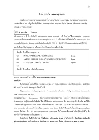 69
ตัวอยางการรับรองสาเหตุการตาย
การรับรองสาเหตุการตายของแพทยจะดีขึ้นถาแพทยไดเรียนรูหลักการสรุป วิธีการเลือกสาเหตุการตาย
รวมทั้งไดเห็นตัวอยางที่ถูกตอง ในที่นี้จึงจะขอเสนอตัวอยางการสรุปหนังสือรับรองการตายในหลายๆ กรณี เพื่อ
เปนประโยชนในการเรียนรู
โรคหัวใจ
ผูปวยชายอายุ 50 ป ประวัติเดิมเปน hypertension, angina pectoris มา 5 ป รักษาโดยใชยา Nifedipine , Isosorbide
dinitrate มาโรงพยาบาลดวยอาการ severe chest pain ตรวจ ECG แลวไดรับการวินิจฉัยวาเปน antero-inferior wall
myocardial infarction มี supraventricular tachycardia อยู CCU ได 2 วัน แลวเกิด sudden cardiac arrest เสียชีวิต
การบันทึกหนังสือรับรองการตายในรายนี้นาจะเปนตามตัวอยางดานลางคือ
สาเหตุการตายของผูปวยรายนี้คือ hypertensive heart disease
คําอธิบาย
ในผูปวยรายนี้จะเห็นไดวามีโรคและเหตุการณตางๆ ที่เปนเหตุเปนผลดําเนินไปอยางตอเนื่อง จนสุดทาย
ผูปวยเสียชีวิต โดยมีลําดับเหตุการณดังตอไปนี้
Hypertension → Angina pectoris → Myocardial infarction → Supraventricular tachycardia
→Cardiac arrest → dead
พอจะมองเห็นไดวา hypertension เปนสาเหตุการตายของผูปวยรายนี้ แตเนื่องจากโรคแทรกซอนที่สําคัญจาก
hypertension ของผูปวยรายนี้เกิดขึ้นที่หัวใจ ทําใหมีอาการ angina pectoris จึงรวมสองภาวะนี้เขาดวยกัน โดยใชคํา
วินิจฉัยโรควา hypertensive heart disease แลวบันทึกลงในบรรทัดลางสุด 1 (c) ของหนังสือรับรองการตายสวนที่ 1
สวน myocardial infarction เกิดตามหลัง hypertensive heart disease จึงบันทึกในบรรทัดที่สูงกวาhypertensive heart
disease คือในบรรทัด 1 (b) และ supraventricular tachycardia เปนโรคแทรกซอนสุดทายกอนผูปวยเสียชีวิต จึง
บันทึกไวในบรรทัดบนสุด คือบรรทัด 1 (a)
โปรดสังเกตวาไมไดบันทึกคําวา หัวใจลมเหลว หรือ cardiac Arrest ลงไปในสวนที่ 1 ถึงแมตามความเปนจริง
ผูปวยอาจมีกลุมอาการหัวใจวายกอนตาย ทั้งนี้เปนเพราะ Cardiac Arrest ถือเปน รูปแบบการตาย (mode of death)
สวนที่ 1 โรคที่เปนสาเหตุการตาย
(a) SUPRAVENTRICULAR TACHYCARDIA 2 days
(b) ANTERO-INFERIOR WALL MYOCARDIAL INFARCTION 2 days
(c) HYPERTENSIVE HEART DISEASE 5 years
(d) –
สวนที่ 2 โรคหรือภาวะอื่นที่เปนเหตุหนุน
–
ตัวอยางที่ 4
 