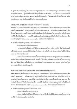 7
B. ผูใหรหัสมีหนาที่สําคัญยิ่งในการบันทึกรหัสผูปวยบาดเจ็บ ถาหากแพทยไมระบุกลไกการบาดเจ็บ หรือ
ระบุกลไกไมชัดเจน ผูใหรหัสตองสืบคนขอมูลเพิ่มเติมจากเวชระเบียน เพื่อใหรหัสสาเหตุภายนอกได
ครบถวนและถูกตองตรงตามมาตรฐานการใหรหัสผูปวยบาดเจ็บ โดยเฉพาะอยางยิ่งรหัสกิจกรรม, รหัส
สถานที่เกิดเหตุ และรหัสตําแหนงผูปวยในยานพาหนะแตละแบบ
OPERATION / OPERATING ROOM PROCEDURE (การผาตัด)
การผาตัด คือ การใชเครื่องมือกระทําตออวัยวะตางๆ โดยอาศัยทักษะที่ไดรับการฝกฝนจากการศึกษาวิชาชีพ
แพทยหรือทันตแพทย มีวัตถุประสงคหลักในการบําบัดรักษาโรค หรือแกไขความพิการบกพรองใน
โครงสรางทางกายภาพของผูปวย และโดยทั่วไปดําเนินการในหองผาตัดของโรงพยาบาลในการบันทึกขอมูล
เพื่อใหรหัสผาตัดที่ถูกตอง แพทยตองบันทึกสรุปการผาตัดทั้งหมดที่เกิดขึ้น ในผูปวยแตละรายลงใน
แบบฟอรมสรุป ในชอง operating room procedure โดยเรียงลําดับครั้งที่ทําผาตัด
A. องคประกอบที่สําคัญของการบันทึกการผาตัด ไดแก
1. การผาตัดแตละครั้งอาจมีหลายรายการ
2. การผาตัดเกิดขึ้นโดยผูปวยมักไดรับการวางยาสลบหรือการระงับความรูสึก โดยวิสัญญีแพทย
หรือวิสัญญีพยาบาล และแพทยที่ทําผาตัดมักเปนศัลยแพทย, สูตินรีแพทย, ศัลยแพทยออรโธปดิกส, จักษุ
แพทย หรือโสตศอนาสิกแพทย
3. ในกรณีที่มีการผาตัดแบบเดียวกันซ้ําๆ หลายครั้งในผูปวยคนเดิม เชน ผูปวยที่มีแผลถูกความรอน
อาจตองไดรับการผาตัดเนื้อตายออกมากกวา 10 ครั้ง ใหบันทึกการผาตัดลักษณะนี้เพียงครั้งเดียวและระบุ
จํานวนครั้งที่ทําผาตัดในวงเล็บทายคําบรรยายการผาตัด เชน Debridement of burn necrosis (15 ครั้ง) พรอม
ระบุชวงเวลาที่เกิดการผาตัดลักษณะนั้น
NON-OPERATION /NON-OPERATING ROOM PROCEDURE (หัตถการ)
หัตถการ คือ การใชเครื่องมือกระทําตออวัยวะตางๆ โดยอาศัยทักษะที่ไดรับการฝกฝนจากการศึกษาวิชาชีพ
แพทย ทันตแพทย หรือพยาบาล มีวัตถุประสงคหลักในการบําบัดรักษาโรค หรือแกไขความพิการ
บกพรองในโครงสรางทางกายภาพของผูปวย และโดยทั่วไปดําเนินการนอกหองผาตัดของโรงพยาบาล ใน
การบันทึกขอมูลเพื่อใหรหัสหัตถการที่ถูกตอง แพทยตองบันทึกสรุปหัตถการทั้งหมดที่เกิดขึ้นในผูปวยแต
ละรายลงในแบบฟอรมสรุป ในชอง non-operating room procedure โดยเรียงลําดับครั้งที่ทําหัตถการ
A. องคประกอบที่สําคัญของการบันทึกหัตถการ ไดแก
1. หัตถการแตละครั้งอาจมีหลายรายการ
2. หัตถการเกิดขึ้นโดยผูปวยมักไดรับการระงับความรูสึกเจ็บโดยผูที่ทําหัตถการเอง หรือในบางครั้ง
อาจไมจําเปนตองใหยาระงับความรูสึกเจ็บ
 