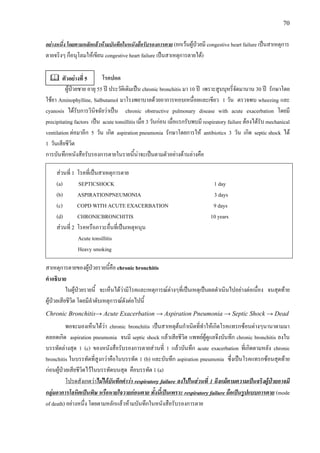 70
อยางหนึ่ง โดยตามหลักแลวหามบันทึกในหนังสือรับรองการตาย (ยกเวนผูปวยมี congestive heart failure เปนสาเหตุการ
ตายจริงๆ ก็อนุโลมใหเขียน congestive heart failure เปนสาเหตุการตายได)
โรคปอด
ผูปวยชาย อายุ 55 ป ประวัติเดิมเปน chronic bronchitis มา 10 ป เพราะสูบบุหรี่จัดมานาน 30 ป รักษาโดย
ใชยา Aminophylline, Salbutamol มาโรงพยาบาลดวยอาการหอบเหนื่อยและเขียว 1 วัน ตรวจพบ wheezing และ
cyanosis ไดรับการวินิจฉัยวาเปน chronic obstructive pulmonary disease with acute exacerbation โดยมี
precipitating factors เปน acute tonsillitis เมื่อ 3 วันกอน เมื่อแรกรับพบมี respiratory failure ตองไดรับ mechanical
ventilation ตอมาอีก 5 วัน เกิด aspiration pneumonia รักษาโดยการให antibiotics 3 วัน เกิด septic shock ได
1 วันเสียชีวิต
การบันทึกหนังสือรับรองการตายในรายนี้นาจะเปนตามตัวอยางดานลางคือ
สวนที่ 1 โรคที่เปนสาเหตุการตาย
(a) SEPTICSHOCK 1 day
(b) ASPIRATIONPNEUMONIA 3 days
(c) COPD WITH ACUTE EXACERBATION 9 days
(d) CHRONICBRONCHITIS 10 years
สวนที่ 2 โรคหรือภาวะอื่นที่เปนเหตุหนุน
Acute tonsillitis
Heavy smoking
สาเหตุการตายของผูปวยรายนี้คือ chronic bronchitis
คําอธิบาย
ในผูปวยรายนี้ จะเห็นไดวามีโรคและเหตุการณตางๆที่เปนเหตุเปนผลดําเนินไปอยางตอเนื่อง จนสุดทาย
ผูปวยเสียชีวิต โดยมีลําดับเหตุการณดังตอไปนี้
Chronic Bronchitis→ Acute Exacerbation → Aspiration Pneumonia → Septic Shock → Dead
พอจะมองเห็นไดวา chronic bronchitis เปนสาเหตุตนกําเนิดที่ทําใหเกิดโรคแทรกซอนตางๆนานาตามมา
ตลอดเกิด aspiration pneumonia จนมี septic shock แลวเสียชีวิต แพทยผูดูแลจึงบันทึก chronic bronchitis ลงใน
บรรทัดลางสุด 1 (c) ของหนังสือรับรองการตายสวนที่ 1 แลวบันทึก acute exacerbation ที่เกิดตามหลัง chronic
bronchitis ในบรรทัดที่สูงกวาคือในบรรทัด 1 (b) และบันทึก aspiration pneumonia ซึ่งเปนโรคแทรกซอนสุดทาย
กอนผูปวยเสียชีวิตไวในบรรทัดบนสุด คือบรรทัด 1 (a)
โปรดสังเกตวาไมไดบันทึกคําวา respiratory failure ลงไปในสวนที่ 1 ถึงแมตามความเปนจริงผูปวยอาจมี
กลุมอาการโลหิตเปนพิษ หรือหายใจวายกอนตาย ทั้งนี้เปนเพราะ respiratory failure ถือเปนรูปแบบการตาย (mode
of death) อยางหนึ่ง โดยตามหลักแลวหามบันทึกในหนังสือรับรองการตาย
ตัวอยางที่ 5
 