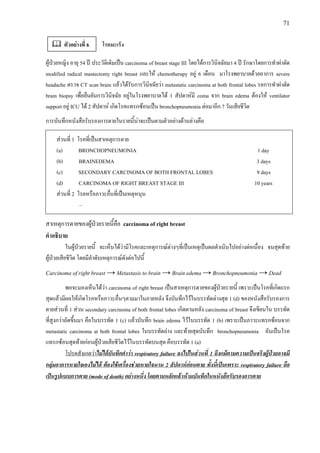 71
โรคมะเร็ง
ผูปวยหญิง อายุ 54 ป ประวัติเดิมเปน carcinoma of breast stage III โดยไดการวินิจฉัยมา 4 ป รักษาโดยการทําผาตัด
modified radical mastectomy right breast และให chemotherapy อยู 6 เดือน มาโรงพยาบาลดวยอาการ severe
headache ตรวจ CT scan brain แลวไดรับการวินิจฉัยวา metastatic carcinoma at both frontal lobes รอการทําผาตัด
brain biopsy เพื่อยืนยันการวินิจฉัย อยูในโรงพยาบาลได 1 สัปดาหมี coma จาก brain edema ตองให ventilator
support อยู ICU ได 2 สัปดาห เกิดโรคแทรกซอนเปน bronchopneumonia ตอมาอีก 7 วันเสียชีวิต
การบันทึกหนังสือรับรองการตายในรายนี้นาจะเปนตามตัวอยางดานลางคือ
สวนที่ 1 โรคที่เปนสาเหตุการตาย
(a) BRONCHOPNEUMONIA 1 day
(b) BRAINEDEMA 3 days
(c) SECONDARY CARCINOMA OF BOTH FRONTAL LOBES 9 days
(d) CARCINOMA OF RIGHT BREAST STAGE III 10 years
สวนที่ 2 โรคหรือภาวะอื่นที่เปนเหตุหนุน
–
สาเหตุการตายของผูปวยรายนี้คือ carcinoma of right breast
คําอธิบาย
ในผูปวยรายนี้ จะเห็นไดวามีโรคและเหตุการณตางๆที่เปนเหตุเปนผลดําเนินไปอยางตอเนื่อง จนสุดทาย
ผูปวยเสียชีวิต โดยมีลําดับเหตุการณดังตอไปนี้
Carcinoma of right breast → Metastasis to brain → Brain edema → Bronchopneumonia → Dead
พอจะมองเห็นไดวา carcinoma of right breast เปนสาเหตุการตายของผูปวยรายนี้ เพราะเปนโรคที่เกิดแรก
สุดแลวมีผลใหเกิดโรคหรือภาวะอื่นๆตามมาในภายหลัง จึงบันทึกไวในบรรทัดลางสุด 1 (d) ของหนังสือรับรองการ
ตายสวนที่ 1 สวน secondary carcinoma of both frontal lobes เกิดตามหลัง carcinoma of breast จึงเขียนใน บรรทัด
ที่สูงกวาถัดขึ้นมา คือในบรรทัด 1 (c) แลวบันทึก brain edema ไวในบรรทัด 1 (b) เพราะเปนภาวะแทรกซอนจาก
metastatic carcinoma at both frontal lobes ในบรรทัดลาง และทายสุดบันทึก bronchopneumonia อันเปนโรค
แทรกซอนสุดทายกอนผูปวยเสียชีวิตไวในบรรทัดบนสุด คือบรรทัด 1 (a)
โปรดสังเกตวาไมไดบันทึกคําวา respiratory failure ลงไปในสวนที่ 1 ถึงแมตามความเปนจริงผูปวยอาจมี
กลุมอาการหายใจเองไมได ตองใชเครื่องชวยหายใจนาน 2 สัปดาหกอนตาย ทั้งนี้เปนเพราะ respiratory failure ถือ
เปนรูปแบบการตาย (mode of death) อยางหนึ่ง โดยตามหลักแลวหามบันทึกในหนังสือรับรองการตาย
ตัวอยางที่ 6
 