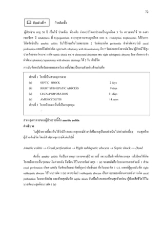 72
โรคติดเชื้อ
ผูปวยชาย อายุ 50 ป เปนไข ปวดทอง ทองเสีย ถายกะปริดกะปรอยเปนมูกเลือด 3 วัน ตรวจพบไข 39 องศา
เซลเซียส มี tenderness ที่ hypogastrium ตรวจอุจจาระพบมูกเลือด และ E. Histolytica trophozoites ไดรับการ
วินิจฉัยวาเปน amebic colitis รับไวรักษาในโรงพยาบาล 2 วันตอมาเกิด peritonitis ทําผาตัดพบวามี cecal
perforation แพทยจึงทําผาตัด right half colectomy with ileocolostomy อีก 7 วันตอมาหลังจากตัดไหม ผูปวยมีไขสูง
ปวดทองชายโครงขวา เกิด septic shock ตรวจ ultrasound abdomen พบ right subhepatic abscess รักษาโดยการทํา
ผาตัด exploratory laparotomy with abscess drainage ได 2 วัน เสียชีวิต
การบันทึกหนังสือรับรองการตายในรายนี้นาจะเปนตามตัวอยางดานลางคือ
สวนที่ 1 โรคที่เปนสาเหตุการตาย
(a) SEPTIC SHOCK 2 days
(b) RIGHT SUBHEPATIC ABSCESS 9 days
(c) CECALPERFORATION 11 days
(d) AMEBICCOLITIS 14 years
สวนที่ 2 โรคหรือภาวะอื่นที่เปนเหตุหนุน
–
สาเหตุการตายของผูปวยรายนี้คือ amebic colitis
คําอธิบาย
ในผูปวยรายนี้จะเห็นไดวามีโรคและเหตุการณตางๆที่เปนเหตุเปนผลดําเนินไปอยางตอเนื่อง จนสุดทาย
ผูปวยเสียชีวิต โดยมีลําดับเหตุการณดังตอไปนี้
Amebic colitis → Cecal perforation → Right subhepatic abscess → Septic shock → Dead
ดังนั้น amebic colitis จึงเปนสาเหตุการตายของผูปวยรายนี้ เพราะเปนโรคที่เกิดแรกสุด แลวมีผลใหเกิด
โรคหรือภาวะอื่นๆตามมาในภายหลัง จึงเขียนไวในบรรทัดลางสุด 1 (d) ของหนังสือรับรองการตายสวนที่ 1 สวน
cecal perforation เกิดตามหลัง จึงเขียนในบรรทัดที่สูงกวาถัดขึ้นมา คือในบรรทัด 1 (c), แพทยผูดูแลบันทึก right
subhepatic abscess ไวในบรรทัด 1 (b) เพราะคิดวา subhepatic abscess เปนภาวะแทรกซอนตามหลังการเกิด cecal
perforation ในบรรทัดลาง และทายสุดบันทึก septic shock อันเปนโรคแทรกซอนสุดทายกอน ผูปวยเสียชีวิตไวใน
บรรทัดบนสุดคือบรรทัด 1 (a)
ตัวอยางที่ 7
 