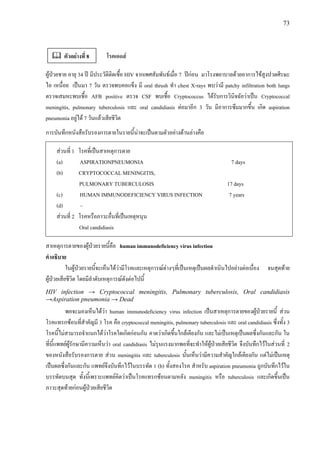 73
โรคเอดส
ผูปวยชาย อายุ 34 ป มีประวัติติดเชื้อ HIV จากเพศสัมพันธเมื่อ 7 ปกอน มาโรงพยาบาลดวยอาการไขสูงปวดศีรษะ
ไอ เหนื่อย เปนมา 7 วัน ตรวจพบคอแข็ง มี oral thrush ทํา chest X-rays พบวามี patchy infiltration both lungs
ตรวจเสมหะพบเชื้อ AFB positive ตรวจ CSF พบเชื้อ Cryptococcus ไดรับการวินิจฉัยวาเปน Cryptococcal
meningitis, pulmonary tuberculosis และ oral candidiasis ตอมาอีก 3 วัน มีอาการซึมมากขึ้น เกิด aspiration
pneumonia อยูได 7 วันแลวเสียชีวิต
การบันทึกหนังสือรับรองการตายในรายนี้นาจะเปนตามตัวอยางดานลางคือ
สวนที่ 1 โรคที่เปนสาเหตุการตาย
(a) ASPIRATIONPNEUMONIA 7 days
(b) CRYPTOCOCCAL MENINGITIS,
PULMONARY TUBERCULOSIS 17 days
(c) HUMAN IMMUNODEFICIENCY VIRUS INFECTION 7 years
(d) –
สวนที่ 2 โรคหรือภาวะอื่นที่เปนเหตุหนุน
Oral candidiasis
สาเหตุการตายของผูปวยรายนี้คือ human immunodeficiency virus infection
คําอธิบาย
ในผูปวยรายนี้จะเห็นไดวามีโรคและเหตุการณตางๆที่เปนเหตุเปนผลดําเนินไปอยางตอเนื่อง จนสุดทาย
ผูปวยเสียชีวิต โดยมีลําดับเหตุการณดังตอไปนี้
HIV infection → Cryptococcal meningitis, Pulmonary tuberculosis, Oral candidiasis
→Aspiration pneumonia → Dead
พอจะมองเห็นไดวา human immunodeficiency virus infection เปนสาเหตุการตายของผูปวยรายนี้ สวน
โรคแทรกซอนที่สําคัญมี 3 โรค คือ cryptococcal meningitis, pulmonary tuberculosis และ oral candidiasis ซึ่งทั้ง 3
โรคนี้ไมสามารถจําแนกไดวาโรคใดเกิดกอนกัน คาดวาเกิดขึ้นใกลเคียงกัน และไมเปนเหตุเปนผลซึ่งกันและกัน ใน
ที่นี้แพทยผูรักษามีความเห็นวา oral candidiasis ไมรุนแรงมากพอที่จะทําใหผูปวยเสียชีวิต จึงบันทึกไวในสวนที่ 2
ของหนังสือรับรองการตาย สวน meningitis และ tuberculosis นั้นเห็นวามีความสําคัญใกลเคียงกัน แตไมเปนเหตุ
เปนผลซึ่งกันและกัน แพทยจึงบันทึกไวในบรรทัด 1 (b) ทั้งสองโรค สําหรับ aspiration pneumonia ถูกบันทึกไวใน
บรรทัดบนสุด ทั้งนี้เพราะแพทยคิดวาเปนโรคแทรกซอนตามหลัง meningitis หรือ tuberculosis และเกิดขึ้นเปน
ภาวะสุดทายกอนผูปวยเสียชีวิต
ตัวอยางที่ 8
 