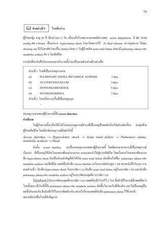 74
โรคทองรวง
ผูปวยหญิง อายุ 24 ป ทองรวงมา 2 วัน เมื่อมาถึงโรงพยาบาลแพทยตรวจพบ severe dehydration มี BP 70/40
mmHg PR 110/min เปนอาการ hypovolemic shock รักษาโดยการให IV fluid infusion ตรวจอุจจาระ ไมพบ
shooting star จึงไมสงสัยวาจะเปน cholera ตอมา 2 วันผูปวยเกิด acute renal failure ตอมามี pulmonary edema และ
metabolic acidosis อีก 3 วันเสียชีวิต
การบันทึกหนังสือรับรองการตายในรายนี้นาจะเปนตามตัวอยางดานลางคือ
สวนที่ 1 โรคที่เปนสาเหตุการตาย
(a) PULMONARY EDEMA, METABOLIC ACIDOSIS 3 days
(b) ACUTERENALFAILURE 3 days
(c) HYPOVOLEMICSHOCK 5 days
(d) SEVEREDIARRHEA 7 days
สวนที่ 2 โรคหรือภาวะอื่นที่เปนเหตุหนุน
-
สาเหตุการตายของผูปวยรายนี้คือ severe diarrhea
คําอธิบาย
ในผูปวยรายนี้จะเห็นไดวามีโรคและเหตุการณตางๆที่เปนเหตุเปนผลดําเนินไปอยางตอเนื่อง จนสุดทาย
ผูปวยเสียชีวิต โดยมีลําดับเหตุการณดังตอไปนี้
Severe diarrhea → Hypovolemic shock → Acute renal failure → Pulmonary edema,
metabolic acidosis → Dead
ดังนั้น severe diarrhea จะเปนสาเหตุการตายของผูปวยรายนี้ โดยพิจารณาจากการที่เปนเหตุการณ
เริ่มแรก ที่เปนเหตุใหเกิดโรคแทรกซอนตางๆนานา ตามมาจนนําไปสูการเสียชีวิต โดยเริ่มจากโรคแทรกซอนแรก
คือ hypovolemic shock อันเปนสวนสําคัญที่ทําใหเกิด acute renal failure ตอเนื่องไปเปน pulmonary edema และ
metabolic acidosis จนเสียชีวิต แพทยจึงบันทึก severe diarrhea ลงในบรรทัดลางสุด 1 (d) ของหนังสือรับรอง การ
ตายสวนที่ 1 บันทึก hypovolemic shock ในบรรทัด 1 (c) บันทึก acute renal failure อยูในบรรทัด 1 (b) และบันทึก
pulmonary edema และ metabolic acidosis อยูในบรรทัดบนสุดคือ บรรทัด 1 (a)
โปรดสังเกตวาในบรรทัดบนสุดคือบรรทัด 1 (a) แพทยบันทึกโรคไว 2 โรค ซึ่งทําไดในกรณีที่แพทยคิดวา
โรคทั้งสอง ซึ่งในที่นี้คือ pulmonary edema และ metabolic acidosis เกิดขึ้นในเวลาใกลเคียงกัน และไมเปนเหตุเปน
ผลซึ่งกันและกัน จึงบันทึกไวในบรรทัดเดียวกัน อยางไรก็ตามแพทยบันทึก pulmonary edema ไวขางหนา
เพราะคิดวาเปนโรคที่สําคัญกวา
ตัวอยางที่ 9
 
