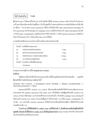 75
โรคตับ
ผูปวยชาย อายุ 51 ป ติดสุราเรื้อรังมานาน 20 ป เคยมีประวัติเปน alcoholic cirrhosis มารับการรักษาในโรงพยาบาล
2 ครั้ง พบวามีตาเหลืองและทองใหญขึ้นมา 5 ป ครั้งลาสุดนี้มาโรงพยาบาลดวยอาการอาเจียนเปนเลือด หนามืด เปน
ลม เปนมา 1 วัน ตรวจพบ anemia, hypotension ไดรับการวินิจฉัยวาเปน upper gastrointestinal hemorrhage สง
ตรวจ gastroscopy พบวามี bleeding จาก esophageal varices แพทยรักษาโดยการทํา rubber band ligation ตอมาอีก
3 วันเกิด hepatic encephalopathy แพทยรักษาโดยการใหยา ตอมาอีก 2 วันเกิด aspiration pneumonia แพทยรักษา
โดยการให antibiotics อีก 5 วันตอมาเกิด cardiac arrest เสียชีวิต
การบันทึกหนังสือรับรองการตายในรายนี้นาจะเปนตามตัวอยางดานลางคือ
สวนที่ 1 โรคที่เปนสาเหตุการตาย
(a) ASPIRATIONPNEUMONIA 5 days
(b) HEPATICENCEPHALOPATHY 7 days
(c) ESOPHAGEAL VARICES BLEEDING 10 days
(d) ALCOHOLICCIRRHOSIS 5 years
สวนที่ 2 โรคหรือภาวะอื่นที่เปนเหตุหนุน
Alcoholism
สาเหตุการตายของผูปวยรายนี้คือ alcoholic liver cirrhosis
คําอธิบาย
ในผูปวยรายนี้จะเห็นไดวามีโรคและเหตุการณตางๆที่เปนเหตุเปนผลดําเนินไปอยางตอเนื่อง จนสุดทาย
ผูปวยเสียชีวิต โดยมีลําดับเหตุการณดังตอไปนี้
Alcoholic liver cirrhosis → Esophageal varices bleeding → Hepatic encephalopathy →
Aspiration pneumonia → Dead
พอจะมองเห็นไดวา alcoholic liver cirrhosis เปนสาเหตุตนกําเนิดที่ทําใหเกิดโรคแทรกซอนตางๆนานา
ตามมาตลอด เกิด aspiration pneumonia จนมี cardiac arrest แลวเสียชีวิต แพทยผูดูแลจึงบันทึก alcoholic liver
cirrhosis ลงในบรรทัดลางสุด 1 (d) ของหนังสือรับรองการตายสวนที่ 1 แลวบันทึก esophageal varices bleeding ที่
เกิดตามหลัง alcoholic liver cirrhosis ในบรรทัดที่สูงกวา คือในบรรทัด 1 (c) ตอดวย hepatic encephalopathy ใน
บรรทัด 1 (b) และบันทึก aspiration pneumonia ซึ่งเปนโรคแทรกซอนสุดทายกอนผูปวย เสียชีวิตไวในบรรทัด
บนสุดคือบรรทัด 1 (a)
โปรดสังเกตวาไมไดบันทึกคําวา cardiac arrest ลงไปในสวนที่ 1 ถึงแมตามความเปนจริงผูปวยมีหัวใจ
หยุดเตน กอนตาย ทั้งนี้เปนเพราะ cardiac arrest ถือเปนรูปแบบการตาย (mode of death) อยางหนึ่ง โดยตามหลัก
แลว หามบันทึกในหนังสือรับรองการตาย
ตัวอยางที่ 10
 