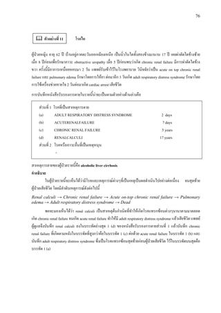 76
โรคไต
ผูปวยหญิง อายุ 62 ป บานอยูภาคตะวันออกเฉียงเหนือ เปนนิ่วในไตทั้งสองขางมานาน 17 ป เคยผาตัดไตขางซาย
เมื่อ 8 ปกอนเพื่อรักษาภาวะ obstructive uropathy เมื่อ 5 ปกอนพบวาเกิด chronic renal failure มีการผาตัดไตขาง
ขวา ครั้งนี้มีอาการเหนื่อยหอบมา 2 วัน แพทยรับเขาไวในโรงพยาบาล วินิจฉัยวาเปน acute on top chronic renal
failure และ pulmonary edema รักษาโดยการใหยา ตอมาอีก 3 วันเกิด adult respiratory distress syndrome รักษาโดย
การใชเครื่องชวยหายใจ 2 วันตอมาเกิด cardiac arrest เสียชีวิต
การบันทึกหนังสือรับรองการตายในรายนี้นาจะเปนตามตัวอยางดานลางคือ
สวนที่ 1 โรคที่เปนสาเหตุการตาย
(a) ADULT RESPIRATORY DISTRESS SYNDROME 2 days
(b) ACUTERENALFAILURE 7 days
(c) CHRONIC RENAL FAILURE 5 years
(d) RENALCALCULI 17 years
สวนที่ 2 โรคหรือภาวะอื่นที่เปนเหตุหนุน
-
สาเหตุการตายของผูปวยรายนี้คือ alcoholic liver cirrhosis
คําอธิบาย
ในผูปวยรายนี้จะเห็นไดวามีโรคและเหตุการณตางๆที่เปนเหตุเปนผลดําเนินไปอยางตอเนื่อง จนสุดทาย
ผูปวยเสียชีวิต โดยมีลําดับเหตุการณดังตอไปนี้
Renal calculi → Chronic renal failure → Acute on-top chronic renal failure → Pulmonary
edema → Adult respiratory distress syndrome → Dead
พอจะมองเห็นไดวา renal calculi เปนสาเหตุตนกําเนิดที่ทําใหเกิดโรคแทรกซอนตางๆนานาตามมาตลอด
เกิด chronic renal failure จนเกิด acute renal failure ทําใหมี adult respiratory distress syndrome แลวเสียชีวิต แพทย
ผูดูแลจึงบันทึก renal calculi ลงในบรรทัดลางสุด 1 (d) ของหนังสือรับรองการตายสวนที่ 1 แลวบันทึก chronic
renal failure ที่เกิดตามหลังในบรรทัดที่สูงกวาคือในบรรทัด 1 (c) ตอดวย acute renal failure ในบรรทัด 1 (b) และ
บันทึก adult respiratory distress syndrome ซึ่งเปนโรคแทรกซอนสุดทายกอนผูปวยเสียชีวิต ไวในบรรทัดบนสุดคือ
บรรทัด 1 (a)
ตัวอยางที่ 11
 