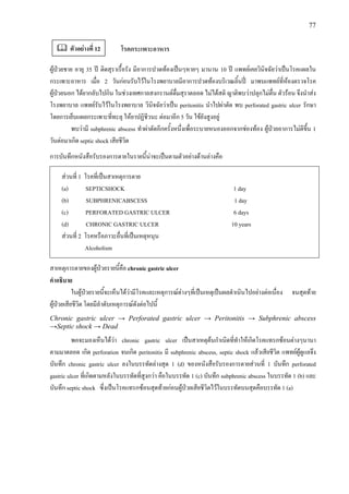 77
โรคกระเพาะอาหาร
ผูปวยชาย อายุ 35 ป ติดสุราเรื้อรัง มีอาการปวดทองเปนๆหายๆ มานาน 10 ป แพทยเคยวินิจฉัยวาเปนโรคแผลใน
กระเพาะอาหาร เมื่อ 2 วันกอนรับไวในโรงพยาบาลมีอาการปวดทองบริเวณลิ้นป มาพบแพทยที่หองตรวจโรค
ผูปวยนอก ไดยากลับไปกิน ในชวงเทศกาลสงกรานตดื่มสุราตลอด ไมไดสติ ญาติพบวาปลุกไมตื่น ตัวรอน จึงนําสง
โรงพยาบาล แพทยรับไวในโรงพยาบาล วินิจฉัยวาเปน peritonitis นําไปผาตัด พบ perforated gastric ulcer รักษา
โดยการเย็บแผลกระเพาะที่ทะลุ ใหยาปฏิชีวนะ ตอมาอีก 5 วัน ไขยังสูงอยู
พบวามี subphrenic abscess ทําผาตัดอีกครั้งหนึ่งเพื่อระบายหนองออกจากชองทอง ผูปวยอาการไมดีขึ้น 1
วันตอมาเกิด septic shock เสียชีวิต
การบันทึกหนังสือรับรองการตายในรายนี้นาจะเปนตามตัวอยางดานลางคือ
สวนที่ 1 โรคที่เปนสาเหตุการตาย
(a) SEPTICSHOCK 1 day
(b) SUBPHRENICABSCESS 1 day
(c) PERFORATED GASTRIC ULCER 6 days
(d) CHRONIC GASTRIC ULCER 10 years
สวนที่ 2 โรคหรือภาวะอื่นที่เปนเหตุหนุน
Alcoholism
สาเหตุการตายของผูปวยรายนี้คือ chronic gastric ulcer
คําอธิบาย
ในผูปวยรายนี้จะเห็นไดวามีโรคและเหตุการณตางๆที่เปนเหตุเปนผลดําเนินไปอยางตอเนื่อง จนสุดทาย
ผูปวยเสียชีวิต โดยมีลําดับเหตุการณดังตอไปนี้
Chronic gastric ulcer → Perforated gastric ulcer → Peritonitis → Subphrenic abscess
→Septic shock → Dead
พอจะมองเห็นไดวา chronic gastric ulcer เปนสาเหตุตนกําเนิดที่ทําใหเกิดโรคแทรกซอนตางๆนานา
ตามมาตลอด เกิด perforation จนเกิด peritonitis มี subphrenic abscess, septic shock แลวเสียชีวิต แพทยผูดูแลจึง
บันทึก chronic gastric ulcer ลงในบรรทัดลางสุด 1 (d) ของหนังสือรับรองการตายสวนที่ 1 บันทึก perforated
gastric ulcer ที่เกิดตามหลังในบรรทัดที่สูงกวา คือในบรรทัด 1 (c) บันทึก subphrenic abscess ในบรรทัด 1 (b) และ
บันทึก septic shock ซึ่งเปนโรคแทรกซอนสุดทายกอนผูปวยเสียชีวิตไวในบรรทัดบนสุดคือบรรทัด 1 (a)
ตัวอยางที่ 12
 