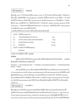 78
โรคผิวหนัง
ผูปวยหญิง อายุ 47 ป มีโรคประจําตัวเปน psoriasis มานาน 20 ป รักษาโดยการใหยาหลายชนิด 5 ปหลังอาการ
เปนมากขึ้น แพทยจึงใหใชยา immunosuppression หลายชนิด ครั้งนี้มีอาการปวดขา ขาบวม มีไขมา 5 วัน แพทย
รับเขาไวในโรงพยาบาล วินิจฉัยวาเปน necrotizing fascitis ทําผาตัด debridement และ ใหยาปฏิชีวนะ 3 วันตอมา
ผูปวยมี sepsis แพทยยายเขา ICU ใชเครื่องชวยหายใจ 5 วันตอมาเกิด ventilator associated pneumonia ตองทํา
tracheostomy 7 วันตอมาพบวามีเลือดออกจํานวนมากจาก tracheostomy แพทยวินิจฉัยวาเปน tracheoinominate
fistula ผูปวยเกิด cardiac arrest เสียชีวิตในวันนั้น
การบันทึกหนังสือรับรองการตายในรายนี้นาจะเปนตามตัวอยางดานลางคือ
สวนที่ 1 โรคที่เปนสาเหตุการตาย
(a) TRACHEOINOMINATE FISTULA 1 day
(b) VENTILATOR ASSOCIATED PNEUMONIA 7 days
(c) NECROTIZING FASCIITIS 15 days
(d) PSORIASIS 20 years
สวนที่ 2 โรคหรือภาวะอื่นที่เปนเหตุหนุน
Alcoholism
สาเหตุการตายของผูปวยรายนี้คือ psoriasis
คําอธิบาย
ในผูปวยรายนี้จะเห็นไดวามีโรคและเหตุการณตางๆที่เปนเหตุเปนผลดําเนินไปอยางตอเนื่อง จนสุดทาย
ผูปวยเสียชีวิต โดยมีลําดับเหตุการณดังตอไปนี้
Psoriasis → Necrotizing fasciitis → Ventilator associated pneumonia → Tracheoinominate
fistula → Dead
พอจะมองเห็นไดวา psoriasis เปนสาเหตุตนกําเนิดที่ทําใหเกิดโรคแทรกซอนตางๆนานาตามมาตลอด เริ่ม
จาก necrotizing fasciitis จนเกิด ventilator associated pneumonia จนมี tracheoinominate fistula แลวเสียชีวิต แพทย
ผูดูแลจึงบันทึก psoriasis ลงในบรรทัดลางสุด 1 (d) ของหนังสือรับรองการตายสวนที่ 1 แลวบันทึก necrotizing
fasciitis ที่เกิดตามหลังในบรรทัดที่สูงกวา คือในบรรทัด 1 (c) ตอดวย ventilator associated pneumonia ในบรรทัด 1
(b) และบันทึก tracheoinominate fistula ซึ่งเปนโรคแทรกซอนสุดทายกอนผูปวย เสียชีวิตไวในบรรทัดบนสุดคือ
บรรทัด 1 (a)
การบาดเจ็บ -1
ผูปวยหญิง อายุ 27 ป เดินขามถนนถูกรถบรรทุกสิบลอชน ไมรูสึกตัว ช็อค และกระดูกขาหักแทงออกนอกเนื้อ
มูลนิธินําสงโรงพยาบาล แพทยทําผาตัดชองทองฉุกเฉิน พบวาตับและมามแตก ทํา repair liver + splenectomy และ
ทํา open reduction and internal fixation of right femur with plate and screws หลังผาตัดผูปวยยังไมฟน ตรวจ CT-
scan brain พบ cerebral contusion รวมกับ intracerebral hemorrhage ที่ frontal lobes ทั้ง 2 ขาง แพทยไมไดทําผาตัด
ตัวอยางที่ 13
ตัวอยางที่ 14
 