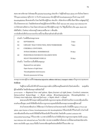 79
สมอง เพราะพิจารณาวาลักษณะเปน petichial hemorrhage ตอมาอีก 3 วันผูปวยมี brain edema มาก จึงรักษาโดยการ
ให hyperventilation อยูใน ICU 14 วัน ทํา tracheostomy ตอมาผูปวยมี bronchopneumonia ที่ left Lung และมี
thrombophlebitis ที่แขนสองขาง รักษาโดยใหยาปฏิชีวนะ ตอมาอีก 1 สัปดาหอาการดีขึ้น ลืมตาไดเอง แตพูดคุยไมรู
เรื่อง ยายออกจาก ICU โดยมีทอชวยหายใจอยู ผูปวยหายใจไดเอง เริ่มมี bed sore และ urinary tract infection จาก
การใสสายสวนปสสาวะ รักษาโดยการทําแผล และใหยาปฏิชีวนะอยู 5 วัน ไขสูงขึ้นเรื่อยๆ เกิด septic shock และ
เสียชีวิตอีก 2 วันตอมา หลังจากอยูโรงพยาบาลเปนเวลา 1 เดือนเต็ม
การบันทึกหนังสือรับรองการตายในรายนี้นาจะเปนตามตัวอยางดานลางคือ
สวนที่ 1 โรคที่เปนสาเหตุการตาย
(a) SEPTISSHOCK 2 days
(b) URINARY TRACT INFECTION, INFECTEDBEDSORE 7 days
(c) CEREBRAL CONTUSION,
INTRACEREBRAL HEMORRHAGE 30 days
(d) PEDESTRIAN INJURED IN COLLISION WITH
HEAVYTRANSPORTVEHICLE 30 days
สวนที่ 2 โรคหรือภาวะอื่นที่เปนเหตุหนุน
Ruptured liver and spleen
Open fracture of right femur
Thrombophlebitis both forearms
Broncho pneumonia left lung
สาเหตุการตายของผูปวยรายนี้คือ Pedestrian injured in collision with heavy transport vehicle หรือถูกรถบรรทุกชนตาย
คําอธิบาย
ในผูปวยรายนี้จะเห็นไดวามีโรคและเหตุการณตางๆที่เปนเหตุเปนผลดําเนินไปอยางตอเนื่อง จนสุดทาย
ผูปวยเสียชีวิต โดยมีลําดับเหตุการณดังตอไปนี้
ถูกรถบรรทุกชน → Ruptured liver and spleen, Open fracture of right femur, Cerebral contusion,
Intracerebral hemorrhage → Brain edema, Bronchopneumonia, Thrombophlebitis →
Urinary tract infection, infected bed sore → Septic shock → Dead
พอจะมองเห็นไดวาเหตุการณทั้งหมดเริ่มที่การถูกรถบรรทุกชน แลวเกิดโรคหรือภาวะแทรกซอนตอเนื่อง
ตามกันมาเปนชุดๆ จนทําใหเสียชีวิต ดังนั้นการถูกรถบรรทุกชนจึงถือเปนสาเหตุการตายของผูปวยรายนี้
สวนโรคแทรกซอนตางๆ ใหพิจารณาวาโรคใดสามารถรักษาจนหายแลว (ในที่นี้คือ rupture of liver and
spleen, open fracture of femur, bronchopneumonia และ thrombophlebitis) ใหแยกบันทึกไวในสวนที่ 2 สวนโรคที่
แทรกซอนตอเนื่องกันมาจนทําใหเสียชีวิตใหแยกบันทึกไวตามลําดับ โดยบันทึก cerebral contusion และ
intracerebral hemorrhage ไวในบรรทัด 1 (c) เพราะเกิดขึ้นในเวลาใกลเคียงกับการถูกรถบรรทุกชน บันทึก urinary
tract infection และ infected bed sore ในบรรทัด 1 (b) เพราะแพทยคิดวาทั้งสองภาวะนี้เกิดตามหลังพยาธิสภาพใน
สมอง และบันทึก septic shock ซึ่งเปนโรคแทรกซอนสุดทายกอนเสียชีวิตไวในบรรทัด 1 (a)
 