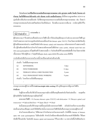 80
โปรดสังเกตวาจะใชกลไกการบาดเจ็บเปนสาเหตุการตายเสมอ (เชน ถูกรถชน ตกตึก โดนยิง โดนแทง ฆา
ตัวตาย) โดยไมใชตําแหนงที่บาดเจ็บ (เชน ตับแตก ขาหัก ตกเลือดในสมอง) ทั้งนี้เพราะกฎเกณฑของ ICD-10 จะ
มุงเนนที่การปองกันการตายเปนหลัก จึงใชสาเหตุภายนอกของการบาดเจ็บเปนสาเหตุการตายเสมอ เชน ถาพบวา
สาเหตุการตายของคนในประเทศไทยเกิดจากโดนปนยิงมาก ก็อาจตองวางมาตรการเขมงวด การมีอาวุธปนไวใน
ครอบครอง
การบาดเจ็บ -2
ผูปวยชาย อายุ 37 ป เคยทํางานเปนพนักงานการไฟฟา เมื่อ 9 ปกอนเกิดอุบัติเหตุระหวางทํางาน ตกจากเสาไฟฟา ถูก
นําสงโรงพยาบาล พบวากระดูกสันหลังหักและเคลื่อนบริเวณ thoracic spine T10-T12 รักษาโดยการผาตัดใสเหล็ก
ผูปวยมีอัมพาตขาทอนลาง แพทยวินิจฉัยวาเกิด thoracic spinal cord transection หลังจากออกจากโรงพยาบาลครั้ง
นั้น ผูปวยตองกลับเขารับการรักษาในโรงพยาบาลอีกหลายครั้งเพื่อรักษา acute cystitis, infected sacral bed sore
และ acute pyelonephritis ครั้งสุดทายเขาโรงพยาบาลเมื่อ 11 วันกอนดวยมีไข แผลกดทับติดเชื้อ รักษาโดยการผาตัด
เนื้อตายออก ใหยาปฏิชีวนะ 3 วันสุดทายมีseptic shock, sepsis ตลอด เกิด cardiac arrest เสียชีวิต
การบันทึกหนังสือรับรองการตายในรายนี้นาจะเปนตามตัวอยางดานลางคือ
สวนที่ 1 โรคที่เปนสาเหตุการตาย
(a) SEPTISSHOCK 3 days
(b) INFECTEDBEDSORE 11 days
(c) THORACIC SPINAL CORD TRANSECTION 9 years
(d) FALL FROM HEIGHT WHILE WORKING 9 years
สวนที่ 2 โรคหรือภาวะอื่นที่เปนเหตุหนุน
-
สาเหตุการตายของผูปวยรายนี้คือ Fall from height while working หรือ อุบัติเหตุตกจากที่สูง (เสาไฟฟา)
คําอธิบาย
ในผูปวยรายนี้จะเห็นไดวามีโรคและเหตุการณตางๆที่เปนเหตุเปนผลดําเนินไปอยางตอเนื่อง จนสุดทาย
ผูปวยเสียชีวิต โดยมีลําดับเหตุการณดังตอไปนี้
ตกจากเสาไฟฟา → Fracture thoracic spine T10-T12 with dislocation → Thoracic spinal cord
transection → Infected Bed Sore → Septic Shock → Dead
ดังนั้นพอจะมองเห็นไดวาเหตุการณทั้งหมดเริ่มที่การตกจากเสาไฟฟา แลวเกิดโรคหรือภาวะแทรกซอน
ตอเนื่องตามกันมาเปนชุดๆ จนทําใหเสียชีวิต ดังนั้นการตกจากเสาไฟฟาจึงถือเปนสาเหตุการตายของผูปวยรายนี้
สวนโรคแทรกซอนตางๆ ใหพิจารณาวาโรคใดสามารถรักษาจนหายแลว (ในที่นี้คือ fracture of thoracic
spine และ acute pyelonephritis) ไมตองบันทึก สําหรับโรคที่แทรกซอนตอเนื่องกันมาจนทําใหเสียชีวิต ใหแยก
บันทึกไวตามลําดับ โดยบันทึก thoracic spinal cord transection ไวในบรรทัด 1 (c) เพราะเกิดขึ้นใกลเคียงกับการ
ตัวอยางที่ 15
 