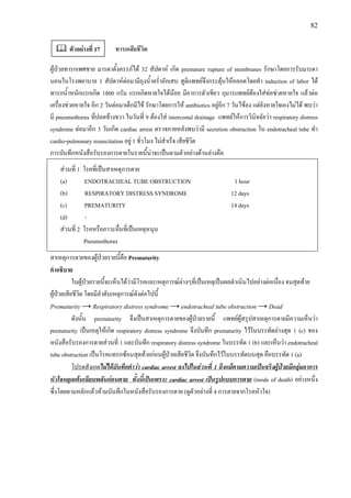 82
ทารกเสียชีวิต
ผูปวยทารกเพศชาย มารดาตั้งครรภได 32 สัปดาห เกิด premature rupture of membranes รักษาโดยการรับมารดา
นอนในโรงพยาบาล 1 สัปดาหตอมามีถุงน้ําคร่ําอักเสบ สูติแพทยจึงกระตุนใหคลอดโดยทํา induction of labor ได
ทารกน้ําหนักแรกเกิด 1800 กรัม แรกเกิดหายใจไดนอย มีอาการตัวเขียว กุมารแพทยตองใสทอชวยหายใจ แลวตอ
เครื่องชวยหายใจ อีก 2 วันตอมาเด็กมีไข รักษาโดยการให antibiotics อยูอีก 7 วันไขลง แตยังหายใจเองไมได พบวา
มี pneumothorax ที่ปอดขางขวา ในวันที่ 9 ตองใส intercostal drainage แพทยใหการวินิจฉัยวา respiratory distress
syndrome ตอมาอีก 3 วันเกิด cardiac arrest ตรวจภายหลังพบวามี secretion obstruction ใน endotracheal tube ทํา
cardio-pulmonary resuscitation อยู 1 ชั่วโมง ไมสําเร็จ เสียชีวิต
การบันทึกหนังสือรับรองการตายในรายนี้นาจะเปนตามตัวอยางดานลางคือ
สวนที่ 1 โรคที่เปนสาเหตุการตาย
(a) ENDOTRACHEAL TUBE OBSTRUCTION 1 hour
(b) RESPIRATORY DISTRESS SYNDROME 12 days
(c) PREMATURITY 14 days
(d) -
สวนที่ 2 โรคหรือภาวะอื่นที่เปนเหตุหนุน
Pneumothorax
สาเหตุการตายของผูปวยรายนี้คือ Prematurity
คําอธิบาย
ในผูปวยรายนี้จะเห็นไดวามีโรคและเหตุการณตางๆที่เปนเหตุเปนผลดําเนินไปอยางตอเนื่อง จนสุดทาย
ผูปวยเสียชีวิต โดยมีลําดับเหตุการณดังตอไปนี้
Prematurity → Respiratory distress syndrome → endotracheal tube obstruction → Dead
ดังนั้น prematurity จึงเปนสาเหตุการตายของผูปวยรายนี้ แพทยผูสรุปสาเหตุการตายมีความเห็นวา
prematurity เปนเหตุใหเกิด respiratory distress syndrome จึงบันทึก prematurity ไวในบรรทัดลางสุด 1 (c) ของ
หนังสือรับรองการตายสวนที่ 1 และบันทึก respiratory distress syndrome ในบรรทัด 1 (b) และเห็นวา endotracheal
tube obstruction เปนโรคแทรกซอนสุดทายกอนผูปวยเสียชีวิต จึงบันทึกไวในบรรทัดบนสุด คือบรรทัด 1 (a)
โปรดสังเกตไมไดบันทึกคําวา cardiac arrest ลงไปในสวนที่ 1 ถึงแมตามความเปนจริงผูปวยมีกลุมอาการ
หัวใจหยุดเตนเฉียบพลันกอนตาย ทั้งนี้เปนเพราะ cardiac arrest เปนรูปแบบการตาย (mode of death) อยางหนึ่ง
ซึ่งโดยตามหลักแลวหามบันทึกในหนังสือรับรองการตาย (ดูตัวอยางที่ 4 การตายจากโรคหัวใจ)
ตัวอยางที่ 17
 