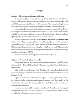 83
กรณีปญหา
กรณีปญหาที่ 1 : ไมทราบสาเหตุการตายที่แนชัดและไมไดตรวจศพ
มีหลายกรณีที่แพทยผูรักษาอาจงุนงงวาอะไรเปนสาเหตุทําใหผูปวยเสียชีวิต ซึ่งพบบอย ในกรณีที่ผูปวยมา
รับการรักษาโดยที่ไมทราบประวัติเดิม มีอาการหนัก หรือเฉียบพลันมาก อยูในโรงพยาบาลไมนานก็เสียชีวิต กรณีนี้
อาจทําใหเกิดปญหาในการออกหนังสือรับรองการตาย ทั้งนี้เพราะแพทยอาจไมกลาลงความเห็นหรือสรุปสาเหตุการ
ตายเปนโรคใดโรคหนึ่งใหแนชัดลงไป รวมทั้งไมไดตรวจศพ หรืออาจตรวจศพแลวแตยังไมทราบสาเหตุอยูดี
เมื่อพบกรณีนี้เกิดขึ้น แพทยหลายทานมักบันทึกรูปแบบการตาย (mode of death) ลงไปในหนังสือรับรอง
การตาย โดยรูปแบบการตายที่นิยมใชมากที่สุด คือ หัวใจลมเหลว หรือ cardiac failure การกระทําเชนนี้จะมีผลอยาง
มากตอสถิติการตายของประเทศ คือทําใหพบการตายจากโรคหัวใจมากเกินความเปนจริง อีกรูปแบบหนึ่งที่พบคือ
ถาผูปวยอายุมากสักหนอยแพทยอาจใชคําวา โรคชรา หรือ senility เปนสาเหตุการตาย
ตามหลักการของ ICD-10 จะแนะนําใหแพทยใชคําวา unknown cause of death หรือ unattended death
หรือใชคําภาษาไทยวา ไมทราบสาเหตุการตายที่แนชัด บันทึกลงไปในหนังสือรับรองการตาย โดยการทําสถิติการ
ตายประเภทนี้จะถูกนับเขาไปในการตายที่ไมทราบสาเหตุ โดยไดรหัสโรคที่ขึ้นตนดวยอักษร R ซึ่งการทําเชนนี้ จะ
ทําใหคุณภาพขอมูลสถิติการตายดีขึ้นกวาการสรุปวา หัวใจลมเหลว หรือ โรคชรา เพราะไมทําใหขอมูลการตายดวย
โรคหัวใจหรือโรคชรามากเกินความเปนจริง ถึงแมการสรุปวาไมทราบสาเหตุการตาย อาจจะยังมีความกํากวมสูงก็
ตาม แตก็ยังมีโอกาสปรับปรุงระบบไดตอไป
ทางเลือกอีกทางหนึ่งคือการทําการชันสูตรศพ เพื่อหาโรคที่อาจเปนสาเหตุการตาย
กรณีปญหาที่ 2 : มีโรคหลายโรคที่อาจเปนสาเหตุการตายได
ในบางกรณีที่ผูปวยเสียชีวิต อาจมีโรคหลายโรคที่ไมเปนเหตุเปนผลสอดคลองกัน แตเกิดขึ้นพรอมๆกัน
หรือในเวลาไลเลี่ยกัน เมื่อผูปวยเสียชีวิตแพทยผูสรุปหนังสือรับรองการตายอาจลําบากใจในการบันทึกลําดับตางๆ
ของสาเหตุการตาย
ทั้งนี้ แพทยผูสรุปควรแบงโรคหลายๆ โรคของผูปวยเปนสองกลุม กลุมแรกคือกลุมที่คิดวาเปนโรคไม
หนักและไมนาเปนสาเหตุการตายของผูปวย ใหบันทึกโรคกลุมแรกนี้ไวในสวนที่ 2 ของหนังสือรับรองการตาย โดย
เรียงลําดับอยางไรก็ได
กลุมที่สองคือโรคที่หนักและอาจเปนสาเหตุการตายของผูปวย ใหแพทยผูสรุปหนังสือรับรองการตาย
พิจารณาเลือกโรคที่หนักที่สุด และคิดวามีโอกาสที่อาจเปนสาเหตุการตายสูงสุด บันทึกไวในบรรทัดที่ 1 (d) ถามี
โรคหนักหลายโรคและมีความนาจะเปนสาเหตุการตายใกลเคียงกัน ใหบันทึกไวในบรรทัดที่ 1 (d) ทุกโรค โดย
เรียงลําดับ โรคที่หนักที่สุดไวหนาสุด
การเลือกสาเหตุการตายในกรณีนี้ นักเวชสถิติจะพิจารณาเลือกจากโรคในบรรทัด 1 (d) โดยใชกฎเกณฑ
การเลือกที่กําหนดไวใน International Classification of Disease and Related Health Problems 10th Revision (ICD-
10) ตามที่ไดกลาวไวแลว (ดูกฎเกณฑการเลือกสาเหตุการตาย)
 
