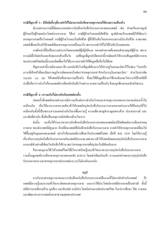 84
กรณีปญหาที่ 3 : มีปจจัยอื่นๆที่อาจทําใหไมสามารถบันทึกสาเหตุการตายไดตามความเปนจริง
มีบางสถานการณที่มีผลกระทบตอการบันทึกหนังสือรับรองการตายของแพทย เชน คําขอรองจากญาติ
ผูปวยหรือผูรับผลประโยชนจากการตาย ไดแก กรณีผูปวยโรคเอดสเสียชีวิต ญาติมักขอรองแพทยมิใหเขียนวา
สาเหตุการตายเปนโรคเอดส กรณีผูปวยโรคมะเร็งเสียชีวิต ผูที่ไดรับสินไหมจากกรมธรรมประกันชีวิต อาจมาพบ
แพทยเพื่อขอรองมิใหแพทยเขียนสาเหตุการตายเปนมะเร็ง เพราะอาจทําใหไมไดรับสินไหมทดแทน
กรณีเหลานี้ถือเปนความลําบากใจของแพทยผูปฏิบัติงาน หลายทานอาจตองยอมทําตามญาติผูปวย เพราะ
ความมีเยื่อใยตอกันและสังคมรอบขางเปนใจ แตขอมูลที่ถูกปกปดเหลานี้อาจมีผลทําใหระบบขอมูลสถิติการตาย
ของประเทศไทยบิดเบี้ยวและผิดเพี้ยนไปไดมาก จนอาจทําใหขอมูลเชื่อถือไมไดเลย
ปญหาเหลานี้อาจมีทางออก คือ แยกบันทึกโรคที่ญาติตองการใหปรากฏในมรณะบัตรไวในชอง “โรคหรือ
ภาวะที่เจาหนาที่ทะเบียนราษฎรควรคัดลอกลงในชอง”สาเหตุการตาย”สําหรับระบุในมรณะบัตร” สวนในบรรทัด
1(a),(b), (c), (d) ใหแพทยบันทึกตามความเปนจริง ซึ่งจะไดขอมูลที่นํามาใชแจงนับและวิเคราะหเปนสถิติที่
นาเชื่อถือกวา อยางไรก็ตามแพทยควรยึดหลักบันทึกโรคตางๆ ตามความเปนจริง จึงจะถูกตองตามหลักจริยธรรม
กรณีปญหาที่ 4 : ความเห็นไมตรงกันกับแพทยคนอื่น
บอยครั้งที่แพทยหลายทานอาจมีความเห็นตอการดําเนินโรคและสาเหตุการตายของการตายแตละครั้งไม
เหมือนกัน เห็นไดจากการตายรายเดียวถาใหแพทยสรุปหนังสือรับรองการตายหลายทานอาจไดขอสรุปที่ไม
เหมือนกันทั้งนี้เปนเพราะความแตกตางกันในแงพื้นความรู ความเชี่ยวชาญชํานาญเฉพาะดาน ประสบการณ และ
แนวคิดที่ตางกัน ซึ่งถือเปนเหตุการณปกติทางดานวิชาการ
ดังนั้น จะเห็นไดวาแนวทางการบันทึกหนังสือรับรองการตายของแพทยจะมีอิทธิพลตอการเลือกสาเหตุ
การตาย ของนักเวชสถิติสูงมาก ถาเปลี่ยนแพทยที่บันทึกหนังสือรับรองการตาย อาจทําใหสาเหตุการตายเปลี่ยนไป
ไดขึ้นอยูกับมุมมองของแพทย อยางไรก็ตามเคยมีการศึกษาในประเทศฝรั่งเศส เมื่อป พ.ศ. 2539 โดยใหความรู
เกี่ยวกับการสรุปหนังสือรับรองการตายกับแพทยประมาณ 600 คน แลวใหแพทยทดลองสรุปหนังสือรับรองการตาย
จากกรณีตัวอยางที่เขียนในบันทึกใหอาน พบวาสาเหตุการตายที่สรุปมาใกลเคียงกันมาก
จึงอาจอนุมานไดวาถาแพทยไทยไดมีโอกาสเรียนรูและเขาใจแนวทางการสรุปหนังสือรับรองการตาย
รวมทั้งกฎเกณฑการเลือกสาเหตุการตายตามหลัก ICD-10 โดยเทาเทียมกันแลว ความแตกตางของการสรุปหนังสือ
รับรองการตาย และสาเหตุการตายประเภทตางๆ คงไมตางกันมากนัก
สรุป
การรับรองสาเหตุการตายและการบันทึกหนังสือรับรองการตายเปนงานที่ไมยากนักสําหรับแพทย ถา
แพทยมีความรูและความเขาใจแนวคิดของสาเหตุการตาย และการใชประโยชนจากสถิติการตายเปนอยางดี ทั้งนี้
สถิติการตายที่ครบถวน ถูกตอง และทันสมัย จะมีประโยชนอยางมากตอประเทศไทย ในแงการศึกษา วิจัย วางแผน
และพัฒนาทางการแพทยและสาธารณสุขของประเทศ
 