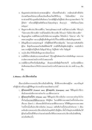 86
4. ขอมูลเลขประจําตัวบัตรประชาชนของผูปวย หรือเลขที่ใบตางดาว กรณีคนตางดาวที่เกิดใน
ประเทศไทยแตไมสามารถขึ้นทะเบียนเปนคนไทยไดใหระบุ “ไมมีเลขที่บัตร” สวน
ชาวตางชาติใหระบุเลขที่หนังสือเดินทาง ในกรณีที่ผูปวยไมรูสึกตัว ตองระบุรายละเอียดวา “ไม
รูสึกตัว” หรือกรณีที่ผูปวยเสียชีวิตและไมพบหลักฐาน ตองระบุวา “เสียชีวิตและไมพบ
หลักฐาน”
5. ขอมูลการแพยา/ประวัติการแพอื่นๆ โดยระบุลักษณะการแพ กรณีไมทราบวาแพยา ใหระบุวา
“ไมทราบประวัติการแพยา” กรณีไมเคยมีประวัติการแพยา ใหระบุวา “ไมมีประวัติการแพยา”
6. ขอมูลหมูเลือด กรณีที่ไมทราบหรือไมมีการตรวจหมูเลือด ใหบันทึกวา “ไมทราบ” หรือ “ไม
เคยตรวจหมูเลือด” และระบุชื่อผูบันทึกขอมูลกํากับไวในกรณีที่มีการเพิ่มเติมขอมูลภายหลัง
7. มีขอมูลชื่อและนามสกุลของญาติ หรือผูที่ติดตอไดในกรณีฉุกเฉิน โดยระบุความสัมพันธกับ
ผูปวย ที่อยูหรือหมายเลขโทรศัพทที่ติดตอได (กรณีที่เปนที่อยูเดียวกับผูปวย อาจบันทึกวา
บดก.) กรณีผูปวยไมรูสึกตัว/ไมมีญาติ ใหระบุ “ไมรูสึกตัว” หรือ “ไมมีญาติ”
8. ระบุวัน เดือน ป ที่บันทึกขอมูลเวชระเบียนครั้งแรก
9. กรณีที่เปนการพิมพจากระบบคอมพิวเตอร ใหระบุผูรับผิดชอบในการบันทึกขอมูล ตามระบบ
การจัดการของหนวยบริการหรือโรงพยาบาลนั้น
10. กรณีที่มีการแกไขหรือเพิ่มเติมขอมูล ตองลงลายมือชื่อผูแกไขกํากับไว ยกเวนกรณีที่มีการ
บันทึกเลขทะเบียนการใหบริการของหนวยบริการหรือโรงพยาบาล เชน AN, เลขที่ X-rays เปน
ตน
2. History : ประวัติการเจ็บปวย
เปนการบันทึกอาการและประวัติการเจ็บปวยที่สําคัญ ซึ่งไดจากการซักถามผูปวย และ/หรือญาติ
หรือผูนําสง พรอมระบุผูใหขอมูล ประกอบดวยรายละเอียดตางๆ ดังนี้
1. ผูปวยนอกทั่วไป (General case), ผูปวยฉุกเฉิน (Emergency case) ใชขอมูลประวัติการ
เจ็บปวยจากบันทึกการตรวจรักษาใน visit ที่ตองการตรวจ
2. ผูปวยนอกโรคเรื้อรัง (Chronic case) ใชขอมูลประวัติการเจ็บปวย จากการตรวจรักษาในโรค
เรื้อรังครั้งแรกของปที่ตองการตรวจ (ปปฏิทิน) ในกรณีที่มีการตรวจพบโรคเรื้อรังนั้นมากอน
เปนเวลา นอยกวา 3 เดือนของปหรือในชวงเวลาที่ตองการตรวจ ใหใชขอมูลจากการตรวจพบ
โรคเรื้อรังนั้นเปนประวัติการเจ็บปวย (History) แตถาเปนโรคเรื้อรังมาแลวเกินเวลา 3 เดือน
จะตองมีการทบทวนประวัติการเจ็บปวยในทุกตนป (ปปฏิทิน) ทั้งนี้ มีวัตถุประสงคเพื่อที่จะให
ผูปวยโรคเรื้อรังที่ไดรับการรักษาอยางตอเนื่องไดรับการทบทวนประวัติการเจ็บปวยที่สําคัญ
อยางนอยปละครั้ง
 