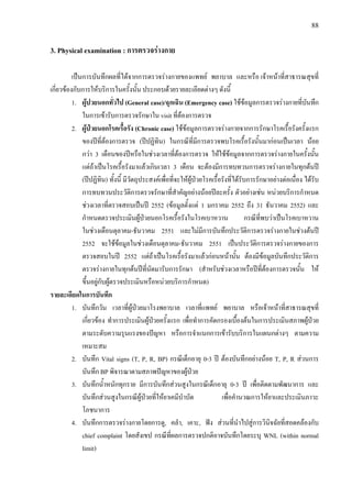 88
3. Physical examination : การตรวจรางกาย
เปนการบันทึกผลที่ไดจากการตรวจรางกายของแพทย พยาบาล และหรือ เจาหนาที่สาธารณสุขที่
เกี่ยวของกับการใหบริการในครั้งนั้น ประกอบดวยรายละเอียดตางๆ ดังนี้
1. ผูปวยนอกทั่วไป (General case)/ฉุกเฉิน (Emergency case) ใชขอมูลการตรวจรางกายที่บันทึก
ในการเขารับการตรวจรักษาใน visit ที่ตองการตรวจ
2. ผูปวยนอกโรคเรื้อรัง (Chronic case) ใชขอมูลการตรวจรางกายจากการรักษาโรคเรื้อรังครั้งแรก
ของปที่ตองการตรวจ (ปปฏิทิน) ในกรณีที่มีการตรวจพบโรคเรื้อรังนั้นมากอนเปนเวลา นอย
กวา 3 เดือนของปหรือในชวงเวลาที่ตองการตรวจ ใหใชขอมูลจากการตรวจรางกายในครั้งนั้น
แตถาเปนโรคเรื้อรังมาแลวเกินเวลา 3 เดือน จะตองมีการทบทวนการตรวจรางกายในทุกตนป
(ปปฏิทิน) ทั้งนี้ มีวัตถุประสงคเพื่อที่จะใหผูปวยโรคเรื้อรังที่ไดรับการรักษาอยางตอเนื่อง ไดรับ
การทบทวนประวัติการตรวจรักษาที่สําคัญอยางนอยปละครั้ง ตัวอยางเชน หนวยบริการกําหนด
ชวงเวลาที่ตรวจสอบเปนป 2552 (ขอมูลตั้งแต 1 มกราคม 2552 ถึง 31 ธันวาคม 2552) และ
กําหนดตรวจประเมินผูปวยนอกโรคเรื้อรังในโรคเบาหวาน กรณีที่พบวาเปนโรคเบาหวาน
ในชวงเดือนตุลาคม-ธันวาคม 2551 และไมมีการบันทึกประวัติการตรวจรางกายในชวงตนป
2552 จะใชขอมูลในชวงเดือนตุลาคม-ธันวาคม 2551 เปนประวัติการตรวจรางกายของการ
ตรวจสอบในป 2552 แตถาเปนโรคเรื้อรังมาแลวกอนหนานั้น ตองมีขอมูลบันทึกประวัติการ
ตรวจรางกายในทุกตนปที่นัดมารับการรักษา (สําหรับชวงเวลาหรือปที่ตองการตรวจนั้น ให
ขึ้นอยูกับผูตรวจประเมินหรือหนวยบริการกําหนด)
รายละเอียดในการบันทึก
1. บันทึกวัน เวลาที่ผูปวยมาโรงพยาบาล เวลาที่แพทย พยาบาล หรือเจาหนาที่สาธารณสุขที่
เกี่ยวของ ทําการประเมินผูปวยครั้งแรก เพื่อทําการคัดกรองเบื้องตนในการประเมินสภาพผูปวย
ตามระดับความรุนแรงของปญหา หรือการจําแนกการเขารับบริการในแผนกตางๆ ตามความ
เหมาะสม
2. บันทึก Vital signs (T, P, R, BP) กรณีเด็กอายุ 0-3 ป ตองบันทึกอยางนอย T, P, R สวนการ
บันทึก BP พิจารณาตามสภาพปญหาของผูปวย
3. บันทึกน้ําหนักทุกราย มีการบันทึกสวนสูงในกรณีเด็กอายุ 0-3 ป เพื่อติดตามพัฒนาการ และ
บันทึกสวนสูงในกรณีผูปวยที่ใหยาเคมีบําบัด เพื่อคํานวณการใหยาและประเมินภาวะ
โภชนาการ
4. บันทึกการตรวจรางกายโดยการดู, คลํา, เคาะ, ฟง สวนที่นําไปสูการวินิจฉัยที่สอดคลองกับ
chief complaint โดยสังเขป กรณีที่ผลการตรวจปกติอาจบันทึกโดยระบุ WNL (within normal
limit)
 